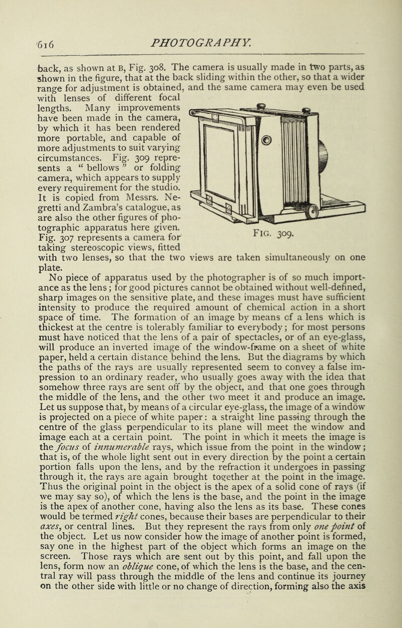 back, as shown at B, Fig. 308. The camera is usually made in two parts, as shown in the figure, that at the back sliding within the other, so that a wider range for adjustment is obtained, and the same camera may even be used with lenses of different focal lengths. Many improvements have been made in the camera, by which it has been rendered more portable, and capable of more adjustments to suit varying circumstances. Fig. 309 repre- sents a “ bellows ” or folding camera, which appears to supply every requirement for the studio. It is copied from Messrs. Ne- gretti and Zambra’s catalogue, as are also the other figures of pho- tographic apparatus here given. Fig. 307 represents a camera for taking stereoscopic views, fitted with two lenses, so that the two views are taken simultaneously on one plate. No piece of apparatus used by the photographer is of so much import- ance as the lens ; for good pictures cannot be obtained without well-defined, sharp images on the sensitive plate, and these images must have sufficient intensity to produce the required amount of chemical action in a short space of time. The formation of an image by means cf a lens which is thickest at the centre is tolerably familiar to everybody; for most persons must have noticed that the lens of a pair of spectacles, or of an eye-glass, will produce an inverted image of the window-fpame on a sheet of white paper, held a certain distance behind the lens. But the diagrams by which the paths of the rays are usually represented seem to convey a false im- pression to an ordinary reader, who usually goes away with the idea that somehow three rays are sent off by the object, and that one goes through the middle of the lens, and the other two meet it and produce an image. Let us suppose that, by means of a circular eye-glass, the image of a window is projected on a piece of white paper: a straight line passing through the centre of the glass perpendicular to its plane will meet the window and image each at a certain point. The point in which it meets the image is focus of imiumerable rays, which issue from the point in the window; that is, of the whole light sent out in ev'ery direction by the point a certain portion falls upon the lens, and by the refraction it undergoes in passing through it, the rays are again brought together at the point in the image. Thus the original point in the object is the apex of a solid cone of rays (if we may say so), of which the lens is the base, and the point in the image is the apex of another cone, having also the lens as its base. These cones would be termed right cones, because their bases are perpendicular to their axes^ or central lines. But they represent the rays from only one foint of the object. Let us now consider how the image of another point is formed, say one in the highest part of the object which forms an image on the screen. Those rays which are sent out by this point, and fall upon the lens, form now an oblique cone, of which the lens is the base, and the cen- tral ray will pass through the middle of the lens and continue its journey on the other side with little or no change of direction, forming also the axis