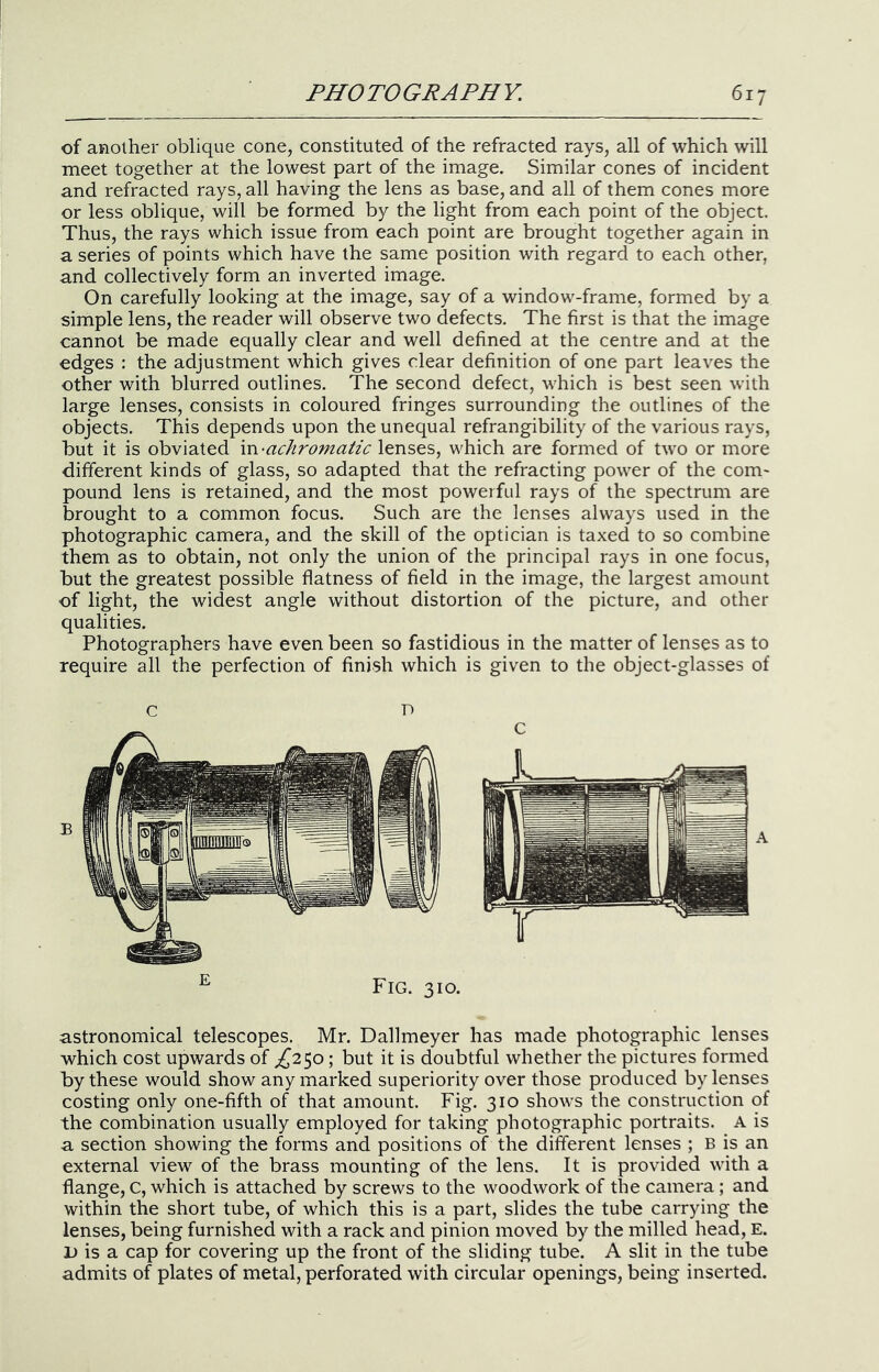 of another oblique cone, constituted of the refracted rays, all of which will meet together at the lowest part of the image. Similar cones of incident and refracted rays, all having the lens as base, and all of them cones more or less oblique, will be formed by the light from each point of the object. Thus, the rays which issue from each point are brought together again in a series of points which have the same position with regard to each other, and collectively form an inverted image. On carefully looking at the image, say of a window'-frame, formed by a simple lens, the reader will observe two defects. The first is that the image cannot be made equally clear and well defined at the centre and at the edges : the adjustment which gives clear definition of one part leaves the other with blurred outlines. The second defect, which is best seen with large lenses, consists in coloured fringes surrounding the outlines of the objects. This depends upon the unequal refrangibility of the various rays, but it is obviated vcv-achromatic lenses, which are formed of two or more different kinds of glass, so adapted that the refracting power of the coni' pound lens is retained, and the most powerful rays of the spectrum are brought to a common focus. Such are the lenses always used in the photographic camera, and the skill of the optician is taxed to so combine them as to obtain, not only the union of the principal rays in one focus, but the greatest possible flatness of field in the image, the largest amount of light, the widest angle without distortion of the picture, and other qualities. Photographers have even been so fastidious in the matter of lenses as to require all the perfection of finish which is given to the object-glasses of c D Fig. 310. astronomical telescopes. Mr. Dallmeyer has made photographic lenses which cost upwards of ^250; but it is doubtful whether the pictures formed by these would show any marked superiority over those produced by lenses costing only one-fifth of that amount. Fig. 310 shows the construction of the combination usually employed for taking photographic portraits. A is a section showing the forms and positions of the different lenses ; B is an external view of the brass mounting of the lens. It is provided with a flange, c, which is attached by screws to the woodwork of the camera; and within the short tube, of which this is a part, slides the tube carrying the lenses, being furnished with a rack and pinion moved by the milled head, E. 1) is a cap for covering up the front of the sliding tube. A slit in the tube admits of plates of metal, perforated with circular openings, being inserted.
