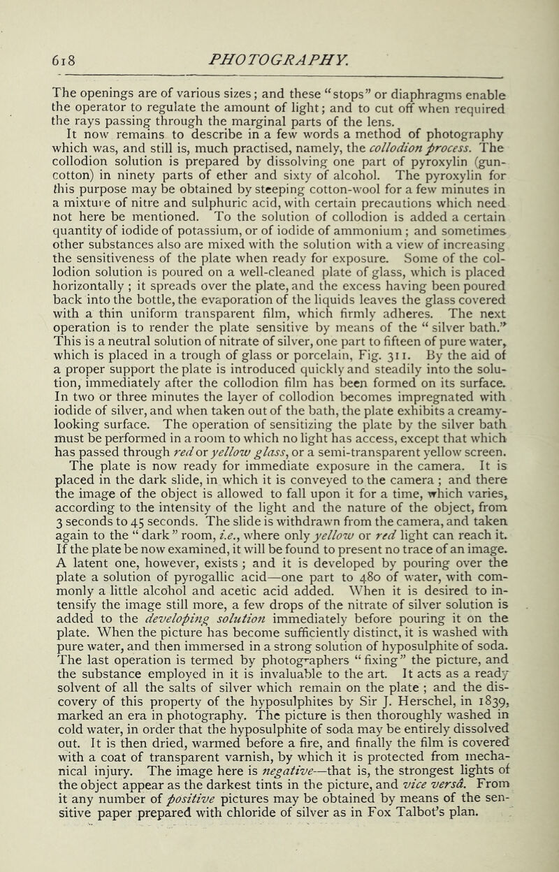 The openings are of various sizes; and these “stops” or diaphragms enable the operator to regulate the amount of light; and to cut off when required the rays passing through the marginal parts of the lens. It now remains to describe in a few words a method of photography which was, and still is, much practised, namely, the collodion process. The collodion solution is prepared by dissolving one part of pyroxylin (gun- cotton) in ninety parts of ether and sixty of alcohol. The pyroxylin for this purpose may be obtained by steeping cotton-wool for a few minutes in a mixture of nitre and sulphuric acid, with certain precautions which need not here be mentioned. To the solution of collodion is added a certain quantity of iodide of potassium, or of iodide of ammonium ; and sometimes other substances also are mixed with the solution with a view of increasing the sensitiveness of the plate when ready for exposure. Some of the col- lodion solution is poured on a well-cleaned plate of glass, which is placed horizontally ; it spreads over the plate, and the excess having been poured back into the bottle, the evaporation of the liquids leaves the glass covered with a thin uniform transparent film, which firmly adheres. The next operation is to render the plate sensitive by means of the “ silver bath.’^ This is a neutral solution of nitrate of silver, one part to fifteen of pure water, which is placed in a trough of glass or porcelain, Fig. 311. By the aid of a proper support the plate is introduced quickly and steadily into the solu- tion, immediately after the collodion film has been formed on its surface. In two or three minutes the layer of collodion becomes impregnated with iodide of silver, and when taken out of the bath, the plate exhibits a creamy- looking surface. The operation of sensitizing the plate by the silver bath must be performed in a room to which no light has access, except that which has passed through red ox yellow glass., or a semi-transparent yellow screen. The plate is now ready for immediate exposure in the camera. It is placed in the dark slide, in which it is conveyed to the camera ; and there the image of the object is allowed to fall upon it for a time, which varies, according to the intensity of the light and the nature of the object, from 3 seconds to 45 seconds. The slide is withdrawn from the camera, and taken again to the “ dark” room, i.e., where only yellow or red light can reach it. If the plate be now examined, it will be found to present no trace of an image. A latent one, however, exists ; and it is developed by pouring over the plate a solution of pyrogallic acid—one part to 480 of water, with com- monly a little alcohol and acetic acid added. When it is desired to in- tensiify the image still more, a few drops of the nitrate of silver solution is added to the developing solutiofi immediately before pouring it on the plate. When the picture has become sufficiently distinct, it is washed with pure water, and then immersed in a strong solution of hyposulphite of soda. The last operation is termed by photogmphers “ fixing ” the picture, and the substance employed in it is invaluable to the art. It acts as a ready solvent of all the salts of silver which remain on the plate ; and the dis- covery of this property of the hyposulphites by Sir J. Herschel, in 1839, marked an era in photography. The picture is then thoroughly washed in cold water, in order that the hyposulphite of soda may be entirely dissolved out. It is then dried, warmed before a fire, and finally the film is covered with a coat of transparent varnish, by which it is protected from mecha- nical injury. The image here is 7iegative—that is, the strongest lights of the object appear as the darkest tints in the picture, and vice versa. From it any number of positive pictures may be obtained by means of the sen- sitive paper prepared with chloride of silver as in Fox Talbot’s plan.