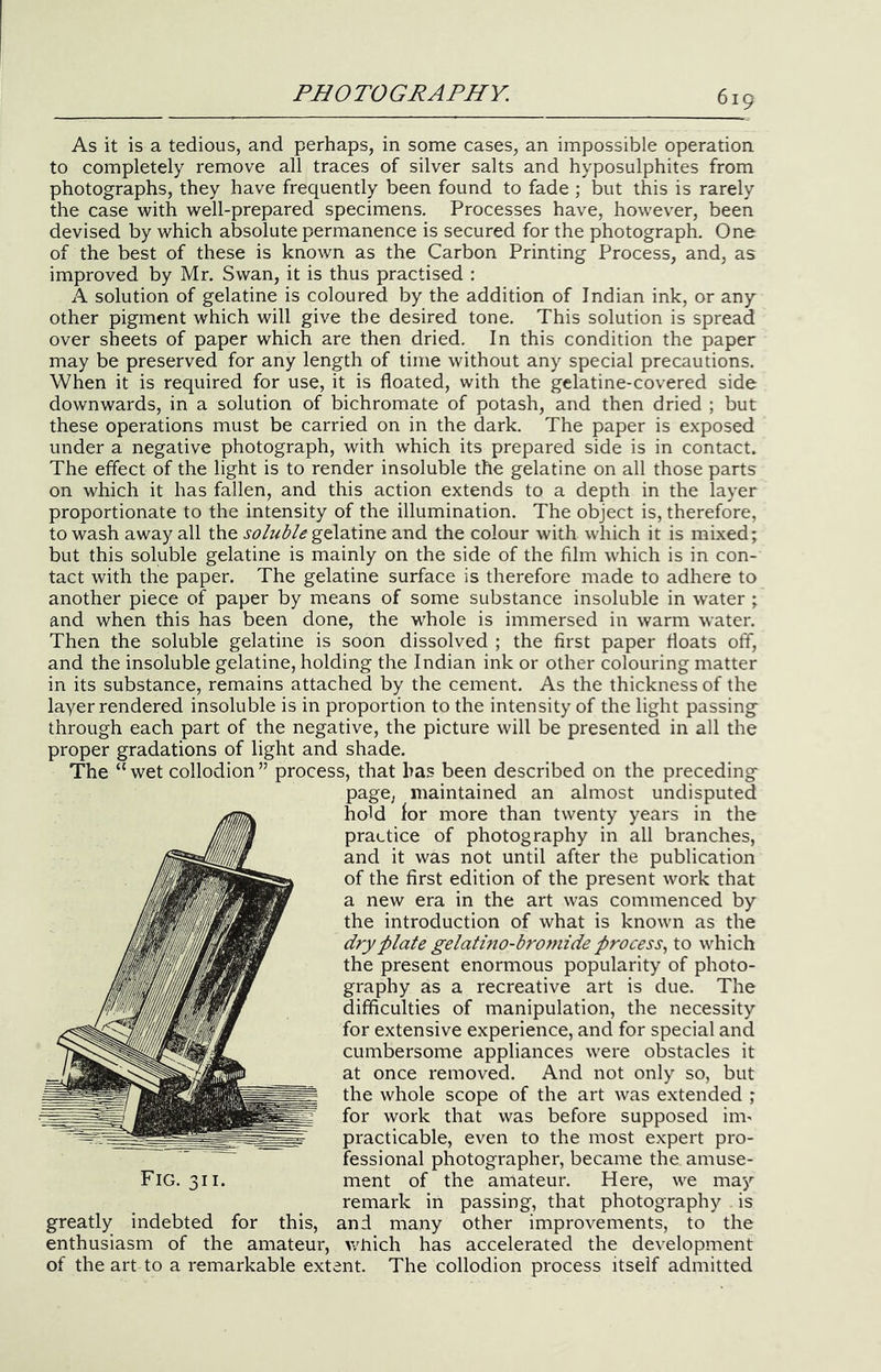 As it is a tedious, and perhaps, in some cases, an impossible operation to completely remove all traces of silver salts and hyposulphites from photographs, they have frequently been found to fade ; but this is rarely the case with well-prepared specimens. Processes have, however, been devised by which absolute permanence is secured for the photograph. One of the best of these is known as the Carbon Printing Process, and, as improved by Mr. Swan, it is thus practised : A solution of gelatine is coloured by the addition of Indian ink, or any other pigment which will give the desired tone. This solution is spread over sheets of paper which are then dried. In this condition the paper may be preserved for any length of time without any special precautions. When it is required for use, it is floated, with the gelatine-covered side downwards, in a solution of bichromate of potash, and then dried ; but these operations must be carried on in the dark. The paper is exposed under a negative photograph, with which its prepared side is in contact. The effect of the light is to render insoluble the gelatine on all those parts on which it has fallen, and this action extends to a depth in the layer proportionate to the intensity of the illumination. The object is, therefore, to wash away all the soluble and the colour with which it is mixed; but this soluble gelatine is mainly on the side of the film which is in con- tact with the paper. The gelatine surface is therefore made to adhere to another piece of paper by means of some substance insoluble in water ; and when this has been done, the whole is immersed in warm water. Then the soluble gelatine is soon dissolved ; the first paper floats off, and the insoluble gelatine, holding the Indian ink or other colouring matter in its substance, remains attached by the cement. As the thickness of the layer rendered insoluble is in proportion to the intensity of the light passing through each part of the negative, the picture will be presented in all the proper gradations of light and shade. The “ wet collodion ” process, that has been described on the preceding page, maintained an almost undisputed hold lor more than twenty years in the practice of photography in all branches, and it was not until after the publication of the first edition of the present work that a new era in the art was commenced by the introduction of what is known as the dry plate gelatino-bromide process.^ to which the present enormous popularity of photo- graphy as a recreative art is due. The difficulties of manipulation, the necessity for extensive experience, and for special and cumbersome appliances were obstacles it at once removed. And not only so, but the whole scope of the art was extended ; for work that was before supposed im^ practicable, even to the most expert pro- fessional photographer, became the amuse- ment of the amateur. Here, we may remark in passing, that photography is greatly indebted for this, and many other improvements, to the enthusiasm of the amateur, >vhich has accelerated the development of the art to a remarkable extent. The collodion process itself admitted Fig. 311.
