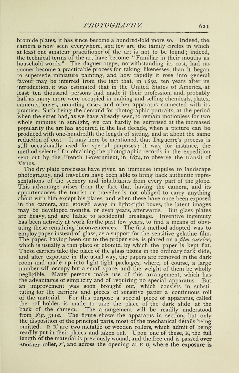 bromide plates, it has since become a hundred-fold more so. Indeed, the camera is now seen everywhere, and few are the family circles in which at least one amateur practitioner of the art is not to be found ; indeed, the technical terms of the art have become “Familiar in their mouths as household words.” The daguerrotype, notwithstanding its cost, had nO' sooner become a practicable process for taking likenesses, than it began to supersede miniature painting, and how rapidly it rose into general favour may be inferred from the fact that, in 1850, ten years after its introduction, it was estimated that in the United States of America, at least ten thousand persons had made it their profession, and, probably half as many more were occupied in making and selling chemicals, plates, cameras, lenses, mounting cases, and other apparatus connected with its practice. Such being the demand for photographic portraits, at the period when the sitter had, as we have already seen, to remain motionless for two whole minutes in sunlight, we can hardly be surprised at the increased popularity the art has acquired in the last decade, when a picture can be produced with one-hundredth the length of sitting, and at about the same reduction of cost. It may here be mentioned, that Daguerre’s process is still occasionally used for special purposes ; it was, for instance, the method selected for obtaining the photographic records in the expedition sent out by the French Government, in 1874, to observe the transit of Venus. The dry plate processes have given an immense impulse to landscape photography, and travellers have been able to bring back authentic repre- sentations of the scenery and inhabitants from every part of the globe. This advantage arises from the fact that having the camera, and its appurtenances, the tourist or traveller is not obliged to carry anything about with him except his plates, and when these have once been exposed in the camera, and stowed away in light-tight boxes, the latent images may be developed months, or even years, afterwards. But glass plates are heavy, and are liable to accidental breakage. Inventive ingenuity has been actively at work for the past few years, to find a means of obvi- ating these remaining inconveniences. The first method adopted was ta employ paper instead of glass, as a support for the sensitive gelatine film. The paper, having been cut to the proper size, is placed on a film-carrier^ which is usually a thin plate of ebonite, by which the paper is kept flat. These carriers take the place of the glass plates in the ordinary dark slide, and after exposure in the usual way, the papers are removed in the dark room and made up into light-tight packages, where, of course, a large number will occupy but a small space, and the weight of them be wholly negligible. Many persons make use of this arrangement, which has the advantages of simplicity and of requiring no special apparatus. But an improvement was soon brought out, which consists in substi- tuting for the carriers and pieces of sensitive paper a continuous roll of the material. For this purpose a special piece of apparatus, called the roll-holder, is made to take the place of the dark slide at the back of the camera. The arrangement will be readily understood from Fig. 311«. The figure shows the apparatus in section, but only the disposition of the principal parts, most of the mechanical details being omitted. R r' are two metallic or wooden rollers, which admit of being readily put in their places and taken out. Upon one of these, R, the full length of the material is previously wound, and the free end is passed over 'cnocher roller, r\ and across the opening at E o, where the exposure is