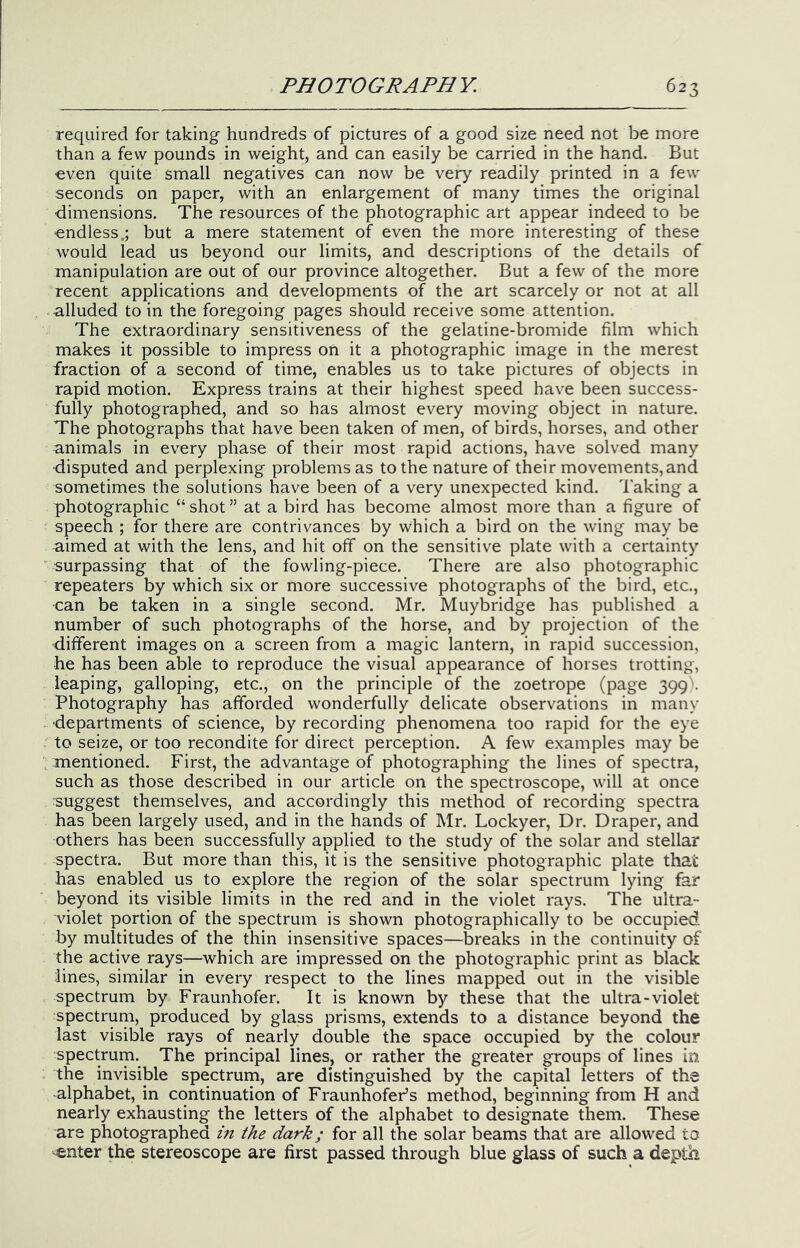 required for taking hundreds of pictures of a good size need not be more than a few pounds in weight, and can easily be carried in the hand. But ■even quite small negatives can now be very readily printed in a few seconds on paper, with an enlargement of many times the original dimensions. The resources of the photographic art appear indeed to be endless.; but a mere statement of even the more interesting of these would lead us beyond our limits, and descriptions of the details of manipulation are out of our province altogether. But a few of the more recent applications and developments of the art scarcely or not at all alluded to in the foregoing pages should receive some attention. The extraordinary sensitiveness of the gelatine-bromide film which makes it possible to impress on it a photographic image in the merest fraction of a second of time, enables us to take pictures of objects in rapid motion. Express trains at their highest speed have been success- fully photographed, and so has almost every moving object in nature. The photographs that have been taken of men, of birds, horses, and other animals in every phase of their most rapid actions, have solved many ■disputed and perplexing problems as to the nature of their movements, and sometimes the solutions have been of a very unexpected kind. Taking a photographic “shot” at a bird has become almost more than a figure of speech ; for there are contrivances by which a bird on the wing may be aimed at with the lens, and hit off on the sensitive plate with a certainty surpassing that of the fowling-piece. There are also photographic repeaters by which six or more successive photographs of the bird, etc., can be taken in a single second. Mr. Muybridge has published a number of such photographs of the horse, and by projection of the different images on a screen from a magic lantern, in rapid succession, he has been able to reproduce the visual appearance of horses trotting, leaping, galloping, etc., on the principle of the zoetrope (page 399^ Photography has afforded wonderfully delicate observations in many ■departments of science, by recording phenomena too rapid for the eye to seize, or too recondite for direct perception. A few examples may be anentioned. First, the advantage of photographing the lines of spectra, such as those described in our article on the spectroscope, will at once suggest themselves, and accordingly this method of recording spectra has been largely used, and in the hands of Mr. Lockyer, Dr. Draper, and others has been successfully applied to the study of the solar and stellar spectra. But more than this, it is the sensitive photographic plate that has enabled us to explore the region of the solar spectrum lying far beyond its visible limits in the red and in the violet rays. The ultra- violet portion of the spectrum is shown photographically to be occupied, by multitudes of the thin insensitive spaces—breaks in the continuity of the active rays—which are impressed on the photographic print as black lines, similar in every respect to the lines mapped out in the visible spectrum by Fraunhofer. It is known by these that the ultra-violet spectrum, produced by glass prisms, extends to a distance beyond the last visible rays of nearly double the space occupied by the colour spectrum. The principal lines, or rather the greater groups of lines in the invisible spectrum, are distinguished by the capital letters of the alphabet, in continuation of Fraunhofer’s method, beginning from H and nearly exhausting the letters of the alphabet to designate them. These are photographed in the dark; for all the solar beams that are allowed to ^nter the stereoscope are first passed through blue glass of such a depth