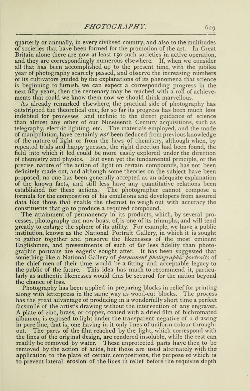 quarterly or annually, in every civilised country, and also to the multitudes of societies that have been formed for the promotion of the art. In Great Britain alone there are now at least 150 such societies in active operation, and they are correspondingly numerous elsewhere. If, when we consider all that has been accomplished up to the present time, with the jubilee year of photography scarcely passed, and observe the increasing numbers of its cultivators guided by the explanations of its phenomena that science is beginning to furnish, we can expect a corresponding progress in the next fifty years, then the centenary may be reached with a roll of achieve- ments that could we know them now we should think marv'ellous. As already remarked elsewhere, the practical side of photography has outstripped the theoretical one, for so far its progress has been much less indebted for processes and technic to the direct guidance of science than almost any other of our Nineteenth Century acquisitions, such as telegraphy, electric lighting, etc. The materials employed, and the mode of manipulation, have certainly not been deduced from previous knowledge of the nature of light or from the laws of chemistry, although when, by repeated trials and happy guesses, the right direction had been found, the field into which it led could be more easily explored under the direction of chemistry and physics. But even yet the fundamental principle, or the precise nature of the action of light on certain compounds, has not been definitely made out, and although some theories on the subject have been proposed, no one has been generally accepted as an adequate explanation of the known facts, and still less have any quantitative relations been established for these actions. The photographer cannot compose a formula for the composition of his emulsions and developers from assured data like those that enable the chemist to weigh out with accuracy the constituents that go to produce a required compound. The attainment of permanency in its products, which, by several pro- cesses, photography can now boast of, is one of its triumphs, and will tend greatly to enlarge the sphere of its utility. For example, we have a public institution, known as the National Portrait Gallery, in which it is sought to gather together and preserve the likenesses of the most eminent Englishmen, and presentments of such of far less fidelity than photo- graphic portraits are eagerly sought after. It has been suggested that something like a National Gallery of per7nanent photographic portraits of the chief men of their time would be a fitting and acceptable legacy to the public of the future. This idea has much to recommend it, particu- larly as authentic likenesses would thus be secured for the nation beyond the chance of loss. Photography has been applied in preparing blocks in relief for printing along with letterpress in the same way as wood-cut blocks. The process has the great advantage of producing in a wonderfully short time a perfect facsimile of the artist’s drawing without the intervention of any engraver. A plate of zinc, brass, or copper, coated with a dried film of bichromated albumen, is exposed to light under the transparent negative of a drawing in pure line, that is, one having in it only lines of uniform colour through- out. The parts of the film reached by the light, which correspond with the lines of the original design, are rendered insoluble, while the rest can readily be removed by water. These unprotected parts have then to be removed by the action of acids, but these are used alternately with the application to the plate of certain compositions, the purpose of which is to prevent lateral erosion of the lines in relief before the requisite depth