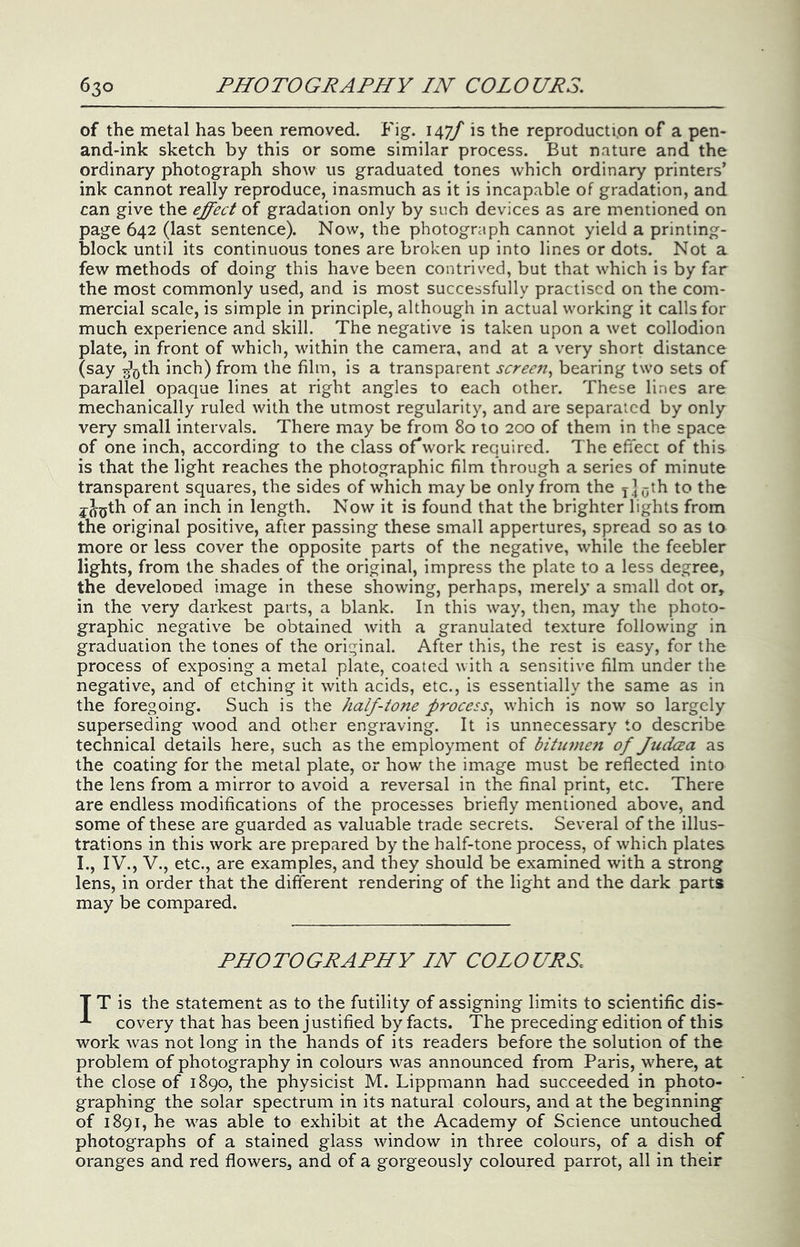 of the metal has been removed. Fig. is the reproduction of a pen- and-ink sketch by this or some similar process. But nature and the ordinary photograph show us graduated tones which ordinary printers’ ink cannot really reproduce, inasmuch as it is incapable of gradation, and can give the effect of gradation only by such devices as are mentioned on page 642 (last sentence). Now, the photograph cannot yield a printing- block until its continuous tones are broken up into lines or dots. Not a few methods of doing this have been contrived, but that which is by far the most commonly used, and is most successfully practised on the com- mercial scale, is simple in principle, although in actual working it calls for much experience and skill. The negative is taken upon a wet collodion plate, in front of which, within the camera, and at a very short distance (say g'^th inch) from the film, is a transparent screen., bearing two sets of parallel opaque lines at right angles to each other. These lines are mechanically ruled with the utmost regularity, and are separated by only very small intervals. There may be from 80 to 200 of them in the space of one inch, according to the class oFwork required. The efiect of this is that the light reaches the photographic film through a series of minute transparent squares, the sides of which maybe only from the xloth to the j^^th of an inch in length. Now it is found that the brighter lights from the original positive, after passing these small appertures, spread so as to more or less cover the opposite parts of the negative, while the feebler lights, from the shades of the original, impress the plate to a less degree, the develooed image in these showing, perhaps, merely a small dot or, in the very darkest parts, a blank. In this way, then, may the photo- graphic negative be obtained with a granulated texture following in graduation the tones of the original. After this, the rest is easy, for the process of exposing a metal plate, coated with a sensitive film under the negative, and of etching it with acids, etc., is essentially the same as in the foregoing. Such is the half-tone process^ which is now so largely superseding wood and other engraving. It is unnecessary to describe technical details here, such as the employment of bitmnen of judeea as the coating for the metal plate, or how the image must be reflected into the lens from a mirror to avoid a reversal in the final print, etc. There are endless modifications of the processes briefly mentioned above, and some of these are guarded as valuable trade secrets. Several of the illus- trations in this work are prepared by the half-tone process, of which plates I., IV., V., etc., are examples, and they should be examined with a strong lens, in order that the different rendering of the light and the dark parts may be compared. PHOTOGRAPHY IN COLOURS. T T is the statement as to the futility of assigning limits to scientific dis- -*• covery that has been justified by facts. The preceding edition of this work was not long in the hands of its readers before the solution of the problem of photography in colours was announced from Paris, where, at the close of 1890, the physicist M. Lippmann had succeeded in photo- graphing the solar spectrum in its natural colours, and at the beginning of 1891, he was able to exhibit at the Academy of Science untouched photographs of a stained glass window in three colours, of a dish of oranges and red flowers, and of a gorgeously coloured parrot, all in their