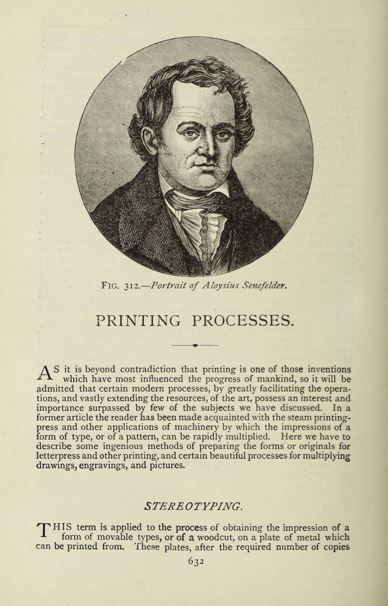 Fig. Si2.—Portrait of A toy sins Senefelder. PRINTING PROCESSES. it is beyond contradiction that printing is one of those inventions which have most influenced the progress of mankind, so it will be admitted that certain modern processes, by greatly facilitating the opera- tions, and vastly extending the resources, of the art, possess an interest and importance surpassed by few of the subjects we have discussed. In a former article the reader has been made acquainted with the steam printing- press and other applications of machinery by which the impressions of a form of type, or of a pattern, can be rapidly multiplied. Here we have to describe some ingenious methods of preparing the forms or originals for letterpress and other printing, and certain beautiful processes for multiplying drawings, engravings, and pictures. STEREOTYPING. ^^HIS term is applied to the process of obtaining the impression of a form of movable types, or of a woodcut, on a plate of metal which can be printed from. These plates, after the required number of copies