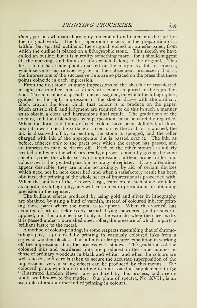 them, persons who can thoroughly understand and enter into the spirit of the original work. The first operation consists in the preparation of a faithful but spirited outline of the original, etched on transfer-paper, from which the outline is placed on a lithographic stone. This sketch we have ■called an outline, but it is in reality something more ; for it should suggest all the markings and limits of tints which belong to the original. This first sketch has some points marked on the margin by dots or crosses, which serve to secure true register in the subsequent processes ; that is, the impressions of the successive tints are so placed on the press that these points coincide in each impression. From the first stone as many impressions of the sketch are transferred in light ink to other stones as there are colours required in the reproduc- tion. To each colour a special stone is assigned, on which the lithographer, guided by the slight impression of the sketch, draws with the ordinary black crayon the form which that colour is to produce on the paper. Much artistic skill and judgment are required to do this in such a manner as to obtain a clear and harmonious final result. The gradations of the colours, and their blendings by superposition, must be carefully regarded. When the form and limits of each colour have been skilfully laid down upon its own stone, the surface is acted on by the acid, it is washed, the ink is dissolved off by turpentine, the stone is sponged, and the roller ■charged with ink of the appropriate tint is passed over it The ink, as before, adheres only to the parts over which the crayon has passed, and an impression may be drawn off. Each of the other stones is similarly treated, and when the whole are ready, a proof is taken by giving the same sheet of paper the whole series of impressions in their proper order and colours, with the greatest possible accuracy of register. If any alterations appear desirable, they are made accordingly, by aid of certain devices which need not be here described, and when a satisfactory result has been obtained, the printing of the whole series of impressions is proceeded with. When the number of these is very large, transfers of each stone are taken •as in ordinary lithography, only with certain extra precautions for obtaining precision in the register. The brilliant effects produced by using gold and silver in lithography are obtained by using a kind of varnish, instead of coloured ink, for print- ing those parts where the metal is to appear. When this varnish has acquired a certain stickiness by partial drying, powdered gold or silver is applied, and this attaches itself only to the varnish; when the sheet is dry it is passed under a burnished steel roller, the pressure of which imparts a brilliant lustre to the metal. A method of colour-printing, in some respects resembling that of chromo- lithography, is practised by printing in variously coloured inks from a series of wooden blocks. This admits of far greater expedition in working off the impressions than the process with stones. The gradations of the coloured inks and powdered tints are produced in the same manner as those of ordinary woodcuts in black and white ; and when the colours are well chosen, and care is taken to secure the accurate superposition of the impressions, very pleasing effects can be produced by this means. The coloured prints which are from time to time issued as supplements to tfie ’^Vlllustrated London News” are produced by this process, and are no doubt well known to the reader. Our plate of spectra. No. XVII., is an example of another method of printing in colours.