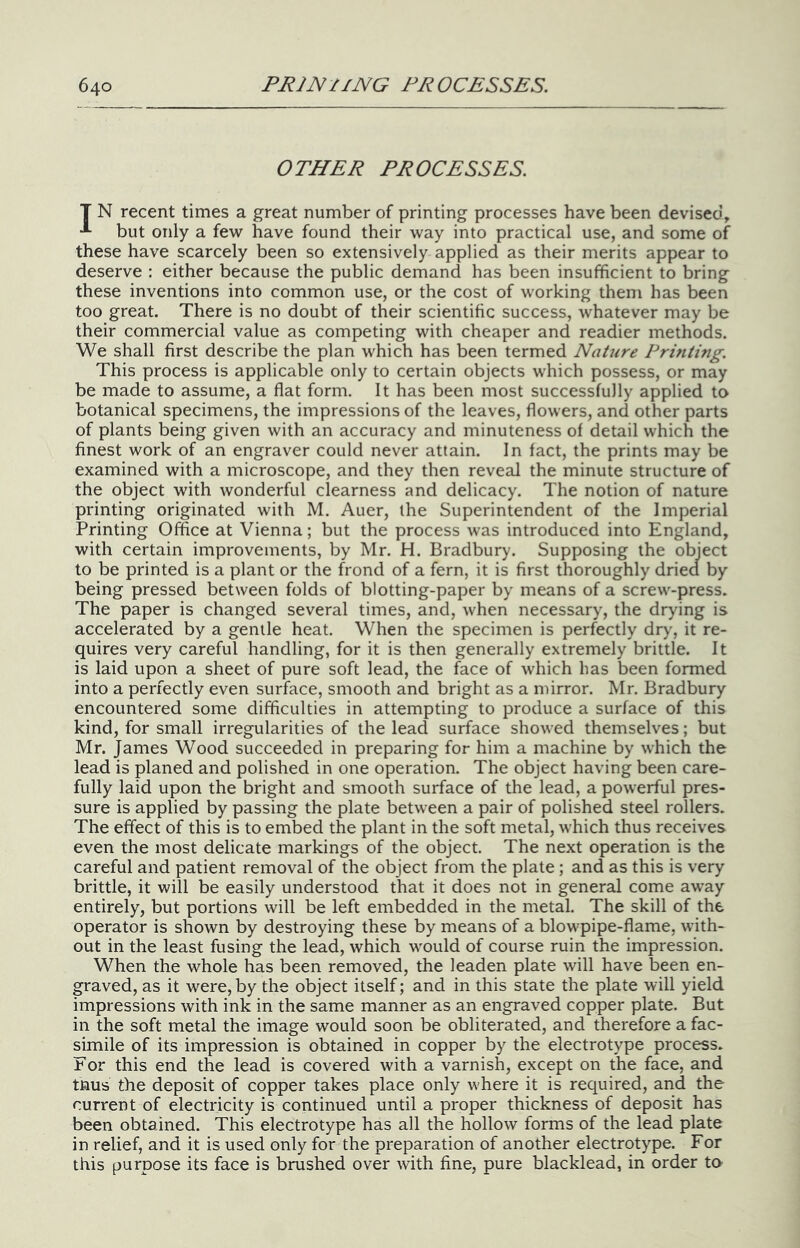 OTHER PROCESSES. T N recent times a great number of printing processes have been devised, but only a few have found their way into practical use, and some of these have scarcely been so extensively applied as their merits appear to deserve : either because the public demand has been insufficient to bring these inventions into common use, or the cost of working them has been too great. There is no doubt of their scientific success, whatever may be their commercial value as competing with cheaper and readier methods. We shall first describe the plan which has been termed Nature Printing. This process is applicable only to certain objects which possess, or may be made to assume, a flat form. It has been most successfully applied to botanical specimens, the impressions of the leaves, flowers, and other parts of plants being given with an accuracy and minuteness of detail which the finest work of an engraver could never attain. In fact, the prints may be examined with a microscope, and they then reveal the minute structure of the object with wonderful clearness and delicacy. The notion of nature printing originated with M. Auer, the Superintendent of the Imperial Printing Office at Vienna; but the process was introduced into England, with certain improvements, by Mr. H. Bradbury. Supposing the object to be printed is a plant or the frond of a fern, it is first thoroughly driea by being pressed between folds of blotting-paper by means of a screw-press. The paper is changed several times, and, when necessary, the drying is accelerated by a gentle heat. When the specimen is perfectly dry, it re- quires very careful handling, for it is then generally extremely brittle. It is laid upon a sheet of pure soft lead, the face of which has been formed into a perfectly even surface, smooth and bright as a mirror. Mr. Bradbury encountered some difficulties in attempting to produce a surface of this kind, for small irregularities of the lead surface showed themselves; but Mr. James Wood succeeded in preparing for him a machine by which the lead is planed and polished in one operation. The object having been care- fully laid upon the bright and smooth surface of the lead, a powerful pres- sure is applied by passing the plate between a pair of polished steel rollers. The effect of this is to embed the plant in the soft metal, which thus receives even the most delicate markings of the object. The next operation is the careful and patient removal of the object from the plate; and as this is very brittle, it will be easily understood that it does not in general come away entirely, but portions will be left embedded in the metal. The skill of the operator is shown by destroying these by means of a blowpipe-flame, with- out in the least fusing the lead, which w'ould of course ruin the impression. When the whole has been removed, the leaden plate will have been en- graved, as it were, by the object itself; and in this state the plate will yield impressions with ink in the same manner as an engraved copper plate. But in the soft metal the image would soon be obliterated, and therefore a fac- simile of its impression is obtained in copper by the electrotype process. For this end the lead is covered with a varnish, except on the face, and tnus the deposit of copper takes place only w-here it is required, and the current of electricity is continued until a proper thickness of deposit has been obtained. This electrotype has all the hollow forms of the lead plate in relief, and it is used only for the preparation of another electrotype. For this purpose its face is brushed over with fine, pure blacklead, in order to