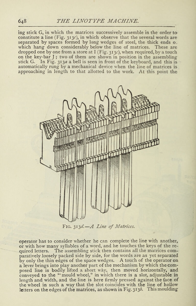 ing stick G, in which the matrices successively assemble in the order to constitute a line (Fig. 313c), in which observe that the several words are separated by spaces formed by long wedges of steel, the thick ends o. which hang down considerably below the line of matrices. These are dropped one by one from a store at I (Fig. 313^:), when required, by a touch on the key-bar J ; two of them are shown in position in the assembling stick G. In Fig. 313^? a bell is seen in front of the keyboard, and this is automatically rung by a mechanical device when the line of matrices is approaching in length to that allotted to the work. At this point the Fig. 313^. —A Line of Matrices. operator has to consider whether he can complete the line with another^ or with how many syllables of a word, and he touches the keys of the re- quired letters. The assembling stick then contains all the matrices com- paratively loosely packed side by side, for the words are as yet separated by only the thin edges of the space wedges. A touch of the operator on a lever brings into play another part of the mechanism by which the com- posed line is bodily lifted a short way, then moved horizontally, and conveyed to the “mould wheel,” in which there is a slot, adjustable in length and width, and the line is here firmly pressed against the face of the wheel in such a way that the slot coincides with the line of hoDow letters on the edges of the matrices, as shown in Fig. 313A This moulding