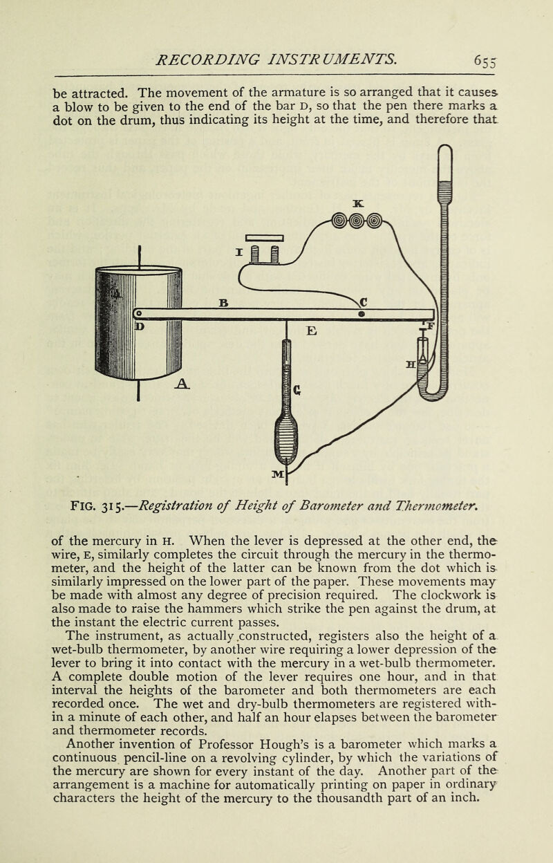 be attracted. The movement of the armature is so arranged that it causes a blow to be given to the end of the bar D, so that the pen there marks a dot on the drum, thus indicating its height at the time, and therefore that of the mercury in H. When the lever is depressed at the other end, the- wire, E, similarly completes the circuit through the mercury in the thermo- meter, and the height of the latter can be known from the dot which is similarly impressed on the lower part of the paper. These movements may be made with almost any degree of precision required. The clockwork is also made to raise the hammers which strike the pen against the drum, at the instant the electric current passes. The instrument, as actually .constructed, registers also the height of a wet-bulb thermometer, by another wire requiring a lower depression of the lever to bring it into contact with the mercury in a wet-bulb thermometer. A complete double motion of the lever requires one hour, and in that interval the heights of the barometer and both thermometers are each recorded once. The wet and dry-bulb thermometers are registered with- in a minute of each other, and half an hour elapses between the barometer and thermometer records. Another invention of Professor Hough’s is a barometer which marks a continuous pencil-line on a revolving cylinder, by which the variations of the mercury are shown for every instant of the day. Another part of the arrangement is a machine for automatically printing on paper in ordinary characters the height of the mercury to the thousandth part of an inch.