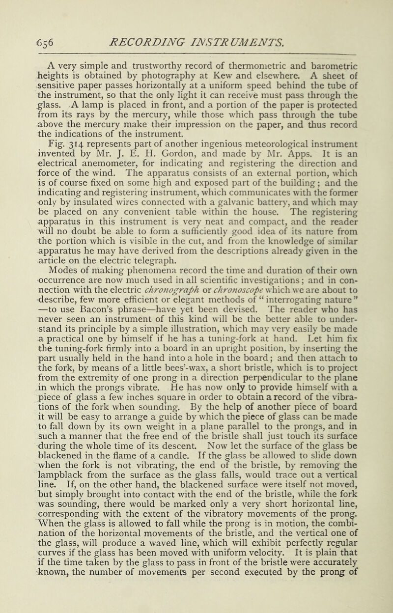 A very simple and trustworthy record of thermometric and barometric heights is obtained by photography at Kew and elsewhere. A sheet of sensitive paper passes horizontally at a uniform speed behind the tube of the instrument, so that the only light it can receive must pass through the glass. A lamp is placed in front, and a portion of the paper is protected from its rays by the mercury, while those which pass through the tube above the mercury make their impression on the paper, and thus record the indications of the instrument. Fig. 314 represents part of another ingenious meteorological instrument invented by Mr. J. E. H. Gordon, and made by Mr. Apps. It is an electrical anemometer, for indicating and registering the direction and force of the wind. The apparatus consists of an external portion, which is of course fixed on some high and exposed part of the building; and the indicating and registering instrument, which communicates with the former only by insulated wires connected with a galvanic battery, and which may be placed on any convenient table within the house. The registering apparatus in this instrument is very neat and compact, and the reader will no doubt be able to form a sufficiently good idea of its nature from the portion which is visible in the cut, and from the knowledge of similar apparatus he may have derived from the descriptions already given in the article on the electric telegraph. Modes of making phenomena record the time and duration of their own occurrence are now much used in all scientific investigations; and in con- nection with the electric chronograph or cJiro7ioscope which we are about to describe, few more efficient or elegant methods of “ interrogating nature” —to use Bacon’s phrase—have yet been devised. The reader who has never seen an instrument of this kind will be the better able to under- stand its principle by a simple illustration, which may very easily be made a practical one by himself if he has a tuning-fork at hand. Let him fix the tuning-fork firmly into a board in an upright position, by inserting the part usually held in the hand into a hole in the board; and then attach to the fork, by means of a little bees’-wax, a short bristle, which is to project from the extremity of one prong in a direction perpendicular to the plane in which the prongs vibrate. He has now only to provide himself with a piece of glass a few inches square in order to obtain a record of the vibra- tions of the fork when sounding. By the help of another piece of board it will be easy to arrange a guide by which the piece of glass can be made to fall down by its own weight in a plane parallel to the prongs, and in such a manner that the free end of the bristle shall just touch its surface during the whole time of its descent. Now let the surface of the glass be blackened in the flame of a candle. If the glass be allow'ed to slide down when the fork is not vibrating, the end of the bristle, by removing the lampblack from the surface as the glass falls, would trace out a vertical line. If, on the other hand, the blackened surface were itself not moved, but simply brought into contact with the end of the bristle, while the fork was sounding, there would be marked only a very short horizontal line, corresponding with the extent of the vibratory movements of the prong. When the glass is allowed to fall while the prong is in motion, the combi- nation of the horizontal movements of the bristle, and the vertical one of the glass, will produce a waved line, which will exhibit perfectly regular curves if the glass has been moved with uniform velocity. It is plain that if the time taken by the glass to pass in front of the bristle were accurately known, the number of movements per second executed by the prong of