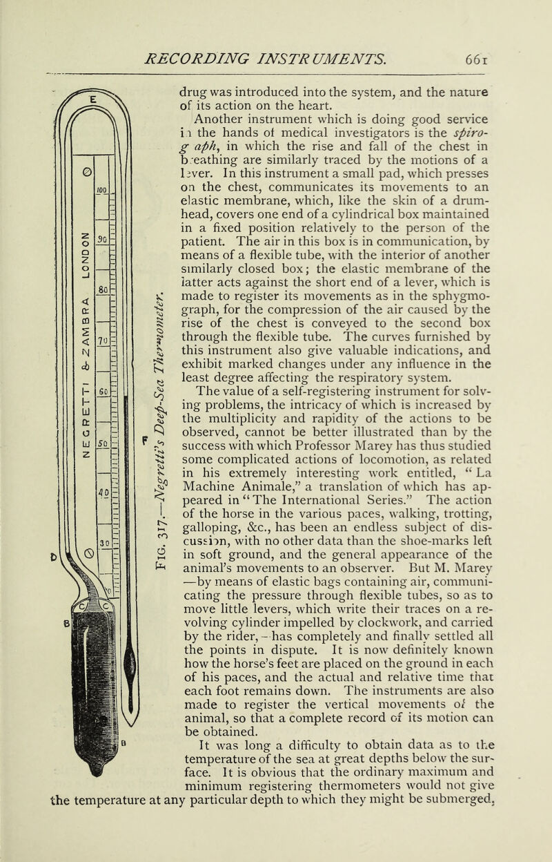 G) 80 70 drug was introduced into the system, and the nature of its action on the heart. Another instrument which is doing good service i i the hands ot medical investigators is the spiro- g aph., in which the rise and fall of the chest in b.eathing are similarly traced by the motions of a l3ver. In this instrument a small pad, which presses on the chest, communicates its movements to an elastic membrane, which, like the skin of a drum- head, covers one end of a cylindrical box maintained in a fixed position relatively to the person of the patient. The air in this box is in communication, by means of a flexible tube, with the interior of another similarly closed box; the elastic membrane of the latter acts against the short end of a lever, which is made to register its movements as in the sphygmo- graph, for the compression of the air caused by the rise of the chest is conveyed to the second box through the flexible tube. The curves furnished by this instrument also give valuable indications, and exhibit marked changes under any influence in the least degree affecting the respiratory system. The value of a self-registering instrument for solv- ing problems, the intricacy of which is increased by the multiplicity and rapidity of the actions to be observed, cannot be better illustrated than by the success with which Professor Marey has thus studied some complicated actions of locomotion, as related in his extremely interesting work entitled, “ La Machine Animale,” a translation of which has ap- peared in “The International Series.” The action of the horse in the various paces, walking, trotting, galloping, &c., has been an endless subject of dis- cussion, with no other data than the shoe-marks left in soft ground, and the general appearance of the animal’s movements to an observer. But M. Marey •—by means of elastic bags containing air, communi- cating the pressure through flexible tubes, so as to move little levers, which write their traces on a re- volving cylinder impelled by clockwork, and carried by the rider,- has completely and finally settled all the points in dispute. It is now definitely known how the horse’s feet are placed on the ground in each of his paces, and the actual and relative time that each foot remains down. The instruments are also made to register the vertical movements of the animal, so that a complete record of its motion can be obtained. It was long a difficulty to obtain data as to the temperature of the sea at great depths below the sur- face. It is obvious that the ordinary maximum and minimum registering thermometers would not give the temperature at any particular depth to which they might be submerged. 50 40 - V