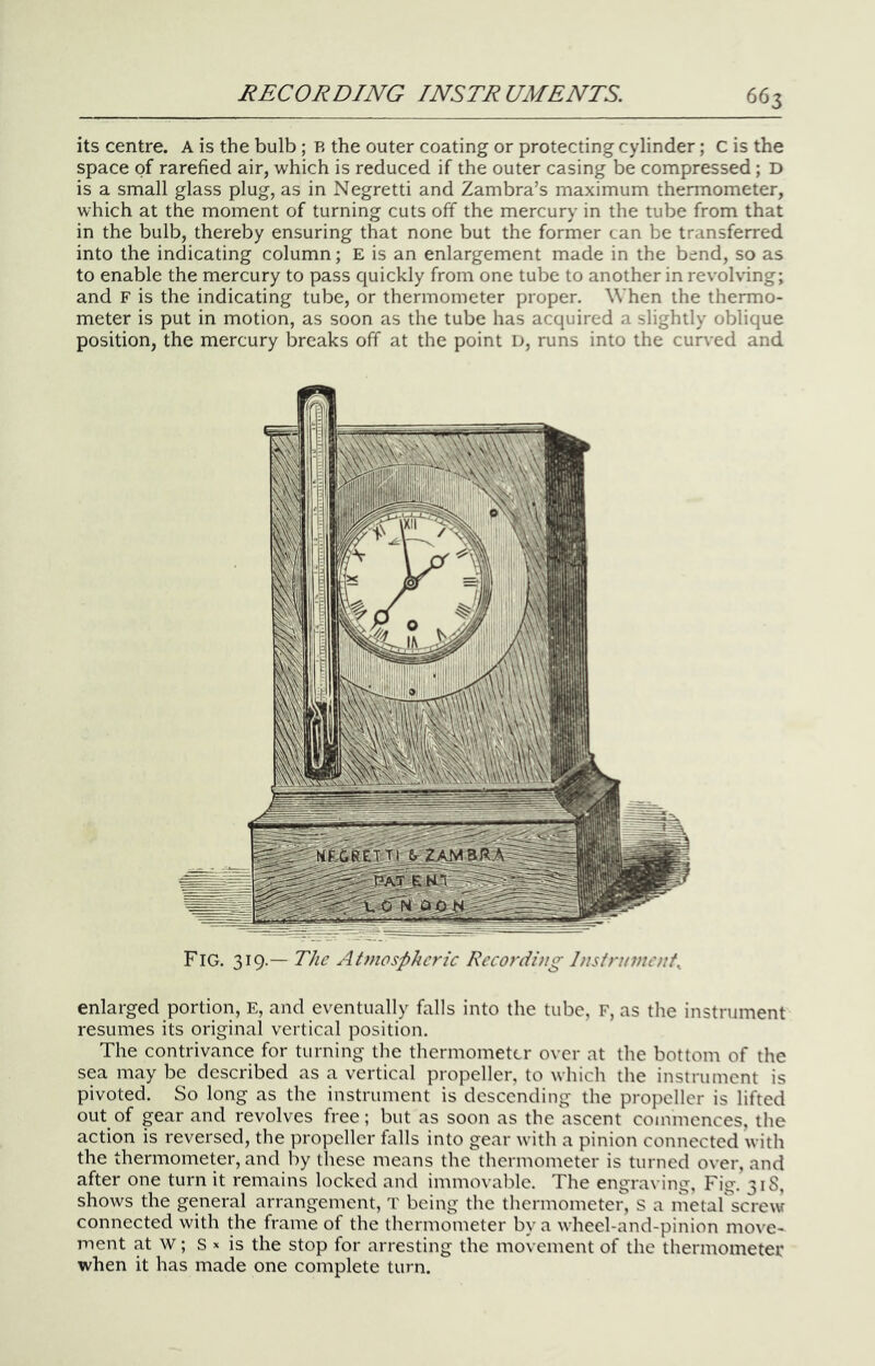 its centre. A is the bulb; B the outer coating or protecting cylinder; C is the space of rarefied air, which is reduced if the outer casing be compressed; D is a small glass plug, as in Negretti and Zambra’s maximum thermometer, which at the moment of turning cuts off the mercury in the tube from that in the bulb, thereby ensuring that none but the former can be transferred into the indicating column; E is an enlargement made in the bend, so as to enable the mercury to pass quickly from one tube to another in revolving; and F is the indicating tube, or thermometer proper. When the thermo- meter is put in motion, as soon as the tube has acquired a slightly oblique position, the mercury breaks off at the point D, runs into the curved and Fig. 319.— The AtJnosphcric Recording Instrument^ enlarged portion, E, and eventually falls into the tube, F, as the instrument resumes its original vertical position. The contrivance for turning the thermometer over at the bottom of the sea may be described as a vertical propeller, to which the instrument is pivoted. So long as the instrument is descending the propeller is lifted out of gear and revolves free; but as soon as the ascent commences, the action is reversed, the propeller falls into gear with a pinion connected with the thermometer, and by these means the thermometer is turned over, and after one turn it remains locked and immovable. The engraving, Fig. 31S, shows the general arrangement, T being the thermometer, S a metar^screw connected with the frame of the thermometer by a wheel-and-pinion move- ment at w; s X is the stop for arresting the movement of the thermometei: when it has made one complete turn.