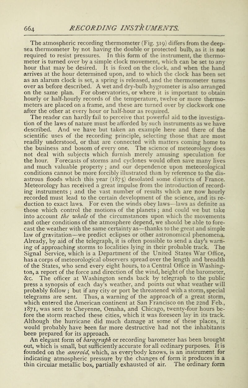 The atmospheric recording thermometer (Fig. 319) differs from the deep- sea thermometer by not having the double or protected bulb, as it is not required to resist pressures. In this form of the instrument, the thermo- meter is turned over by a simple clock movement, which can be set to any hour that may be desired. It is fixed on the clock, and when the hand a,rrives at the hour determined upon, and to which the clock has been set as an alarum clock is set, a spring is released, and the thermometer turns over as before described. A wet and dry-bulb hygrometer is also arranged on the same plan. For observatories, or where it is important to obtain hourly or half-hourly records of the temperature, twelve or more thermo- meters are placed on a frame, and these are turned over by clockwork one after the other at every hour or half-hour as required. The reader can hardly fail to perceive that powerful aid to the investiga- tion of the laws of nature must be afforded by such instruments as we have described. And we have but taken an example here and there of the scientific uses of the recording principle, selecting those that are most readily understood, or that are connected with matters coming home to the business and bosom of every one. The science of meteorology does not deal with subjects which furnish merely amusing speculation for the hour. Forecasts of storms and cyclones would often save many lives and much valuable property ; and our dependence upon meteorological conditions cannot be more forcibly illustrated than by reference to the dis- astrous floods which this year (1875) desolated some districts of France. Meteorology has received a great impulse from the introduction of record- ing instruments ; and the vast number of results which are now hourly recorded must lead to the certain development of the science, and its re- duction to exact laws. For even the winds obey laws—laws as definite as those which control the motions of the planets ; and could we but take into account the whole of the circumstances upon which the movements and other conditions of the atmosphere depend, we should be able to fore- cast the weather with the same certainty as—thanks to the great and simple law of gravitation—we predict eclipses or other astronomical phenomena. Already, by aid of the telegraph, it is often possible to send a day’s warn- ing of approaching storms to localities lying in their probable track. The Signal Service, wliich is a Department of the United States War Office, has a corps of meteorological observers spread over the length and breadth of the States, who send every eight hours, to a Central Office in Washing- ton, a report of the force and direction of the wind, height of the barometer, &c. The officer at Washington sends back by telegraph to the public press a synopsis of each day’s weather, and points out what weather will probably follow ; but if any city or port be threatened with a storm, special telegrams are sent. Thus, a warning of the approach of a great storm, which entered the American continent at San Francisco on the 22nd Feb., 1871, was sent to Cheyenne, Omaha, and Chicago, twenty-four hours be- fore the storm reached these cities, which it was foreseen lay in its track. Although the hurricane did much damage at some of these places, it would probably have been far more destructive had not the inhabitants been prepared for its approach. An elegant form of barograph or recording barometer has been brought out, which is small, but sufficiently accurate for all ordinary purposes. It is founded on the aneroid., which, as everybody knows, is an instrument for indicating atmospheric pressure by the changes of form it produces in a thin circular metallic box, partially exhausted of air. The ordinary form