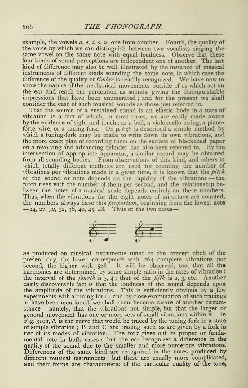 example, the vowels <2, z, 0, u, one from another. Fourth, the quality of the voice by which we can distinguish between two vocalists singing the same vowel on the same note with equal loudness. Observe that these four kinds of sound perceptions are independent one of another. The last kind of difference may also be well illustrated by the instance of musical instruments of different kinds sounding the same note, in which case the difference of the quality or timbre is readily recognized. We have now to show the nature of the mechanical movements outside of us which act on the ear and reach our perception as sounds, giving the distinguishable impressions that have been enumerated ; and for the present we shall consider the case of such musical sounds as those just referred to. That the source of a sustained sound is an elastic body in a state of vibration is a fact of which, in most cases, we are easily made aware by the evidence of sight and touch ; as a bell, a violoncello string, a piano- forte wire, or a tuning-fork. On p. 656 is described a simple method by which a tuning-fork may be made to write down its own vibrations, and the more exact plan of recording them on the surface of blackened paper on a revolving and advancing cylinder has also been referred to. By the intervention of appropriate apparatus, a similar record may be obtained from all sounding bodies. From obser\'ations of this kind, and others in which totally different methods are used for counting the number of vibrations per vibrations made in a given time, it is known that ihe pitch of the sound or note depends on the rapidity of the vibrations — the pitch rises with the number of them per second, and the relationship be- tween the notes of a musical scale depends entirely on these numbers. Thus, when the vibrations for the eight notes of an octave are counted, the numbers always have this proportiojt^ beginning from the lowest note —24, 27, 30, 32, 36, 40, 45, 48. Thus of the two notes— pi as produced on riiusical instruments tuned to the concert pitch of the present day, the lower corresponds with 264 complete vibrations per second, the higher with 528. It will be observed, too, that all_ the harmonies are determined by some simple ratio in the rates of vibration : the interval of the fourth is 3, 4 ; that of the fifth is 2, 3, etc. Another easily discoverable fact is that the loudness of the sound depends upon the amplitude of the vibrations. This is sufficiently obvious by a few experiments with a tuning fork ; and by close examination of such tracings as have been mentioned, we shall soon become aware of another circum- stance— namely, that the vibrations not simple, but that the larger or general movement has one or more sets of small vibrations within it. In Fig. 3i9«z, A is the curve that would be traced by the tuning-fork in a state of simple vibration ; B and C are tracing such as are given by a fork in two of its modes of vibration. The fork gives out its proper or funda- mental note in both cases ; but the ear recognizes a difference in the quality of the sound due to the smaller and more numerous vibrations. Differences of the same kind are recognized in the notes produced by different musical instruments ; but these are usually more complicated,, and their forms are characteristic of the particular quality of the tone.