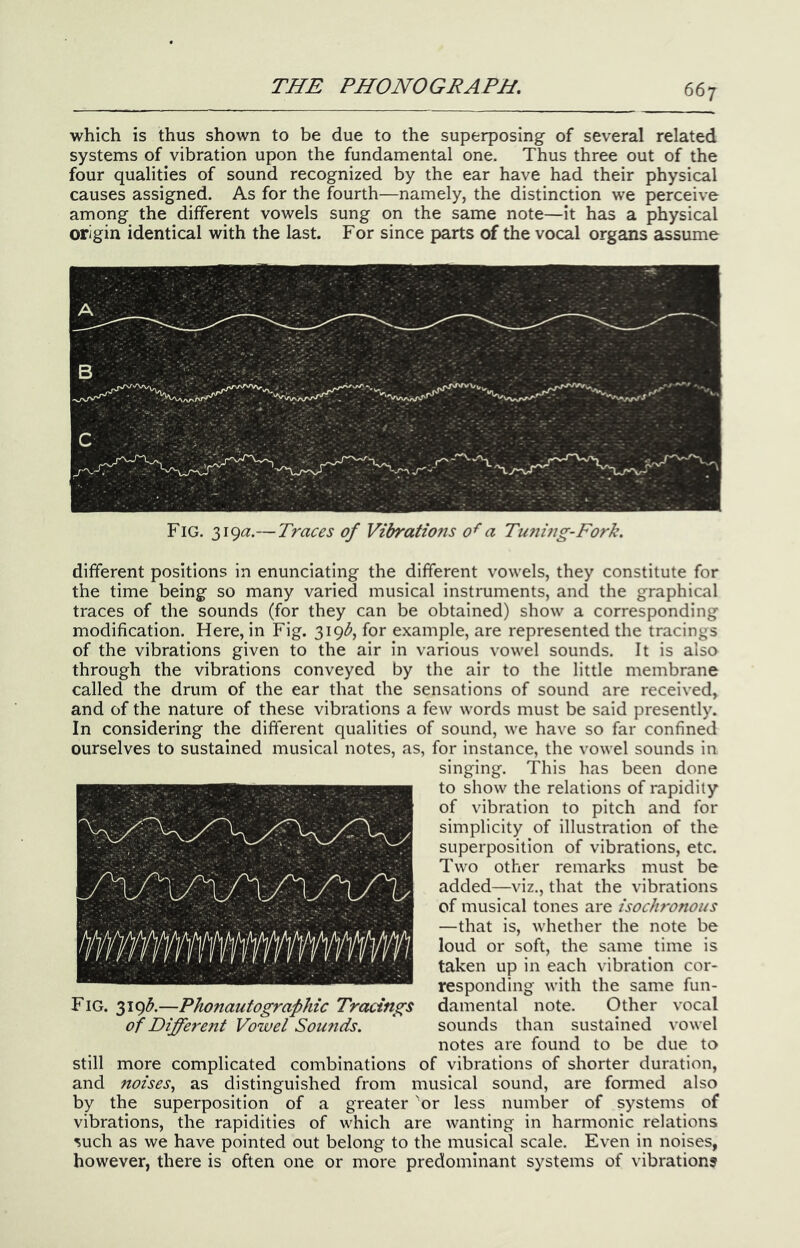 which is thus shown to be due to the superposing of several related systems of vibration upon the fundamental one. Thus three out of the four qualities of sound recognized by the ear have had their physical causes assigned. As for the fourth—namely, the distinction we perceive among the different vowels sung on the same note—it has a physical origin identical with the last. For since parts of the vocal organs assume Fig. 319(2.—Traces of Vibrations 0^ a Tuning-Fork. different positions in enunciating the different vowels, they constitute for the time being so many varied musical instruments, and the graphical traces of the sounds (for they can be obtained) show a corresponding modification. Here, in Fig. 319^^, for example, are represented the tracings of the vibrations given to the air in various vowel sounds. It is also through the vibrations conveyed by the air to the little membrane called the drum of the ear that the sensations of sound are received, and of the nature of these vibrations a few words must be said presently. In considering the different qualities of sound, we have so far confined ourselves to sustained musical notes, as, for instance, the vowel sounds in singing. This has been done to show the relations of rapidity of vibration to pitch and for simplicity of illustration of the superposition of vibrations, etc. Two other remarks must be added—viz., that the vibrations of musical tones are isochronous —that is, whether the note be loud or soft, the same time is taken up in each vibration cor- responding with the same fun- Fig. 319(5.—Phonautographic Tracings damental note. Other vocal of Differe7it Vowel Soufids. sounds than sustained vowel notes are found to be due to still more complicated combinations of vibrations of shorter duration, and noises^ as distinguished from musical sound, are fonned also by the superposition of a greater 'or less number of systems of vibrations, the rapidities of which are wanting in harmonic relations such as we have pointed out belong to the musical scale. Even in noises, however, there is often one or more predominant systems of vibration?