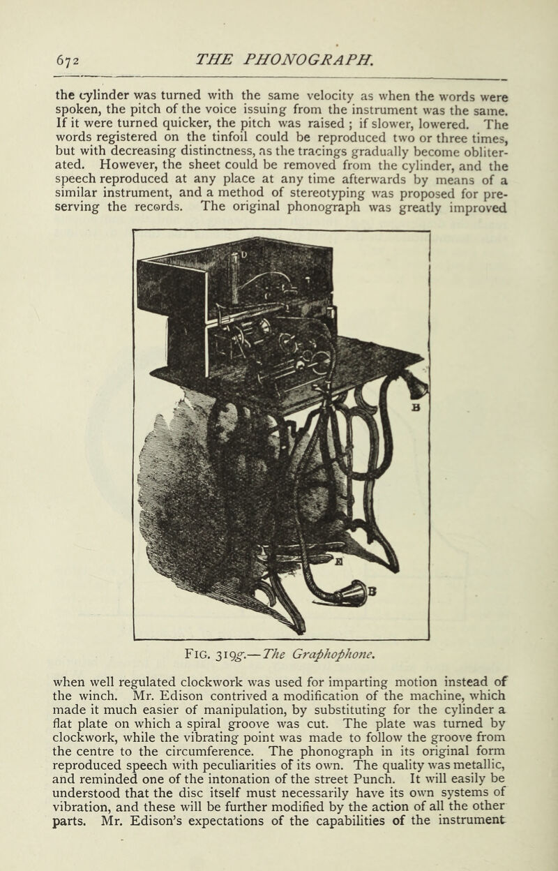 the cylinder was turned with the same velocity as when the words were spoken, the pitch of the voice issuing from the instrument was the same. If it were turned quicker, the pitch was raised ; if slower, lowered. The words registered on the tinfoil could be reproduced two or three times, but with decreasing distinctness, as the tracings gradually become obliter- ated. However, the sheet could be removed from the cylinder, and the speech reproduced at any place at any time afterwards by means of a similar instrument, and a method of stereotyping was proposed for pre- serving the records. The original phonograph was greatly improved Fig. 319^.— The Grap}iopho7ie. when well regulated clockwork was used for imparting motion instead of the winch. Mr. Edison contrived a modification of the machine, which made it much easier of manipulation, by substituting for the cylinder a flat plate on which a spiral groove was cut. The plate was turned by clockwork, while the vibrating point was made to follow the groove from the centre to the circumference. The phonograph in its original form reproduced speech with peculiarities of its own. The quality was metallic, and reminded one of the intonation of the street Punch. It will easily be understood that the disc itself must necessarily have its own systems of vibration, and these will be further modified by the action of all the other parts. Mr. Edison’s expectations of the capabilities of the instrument