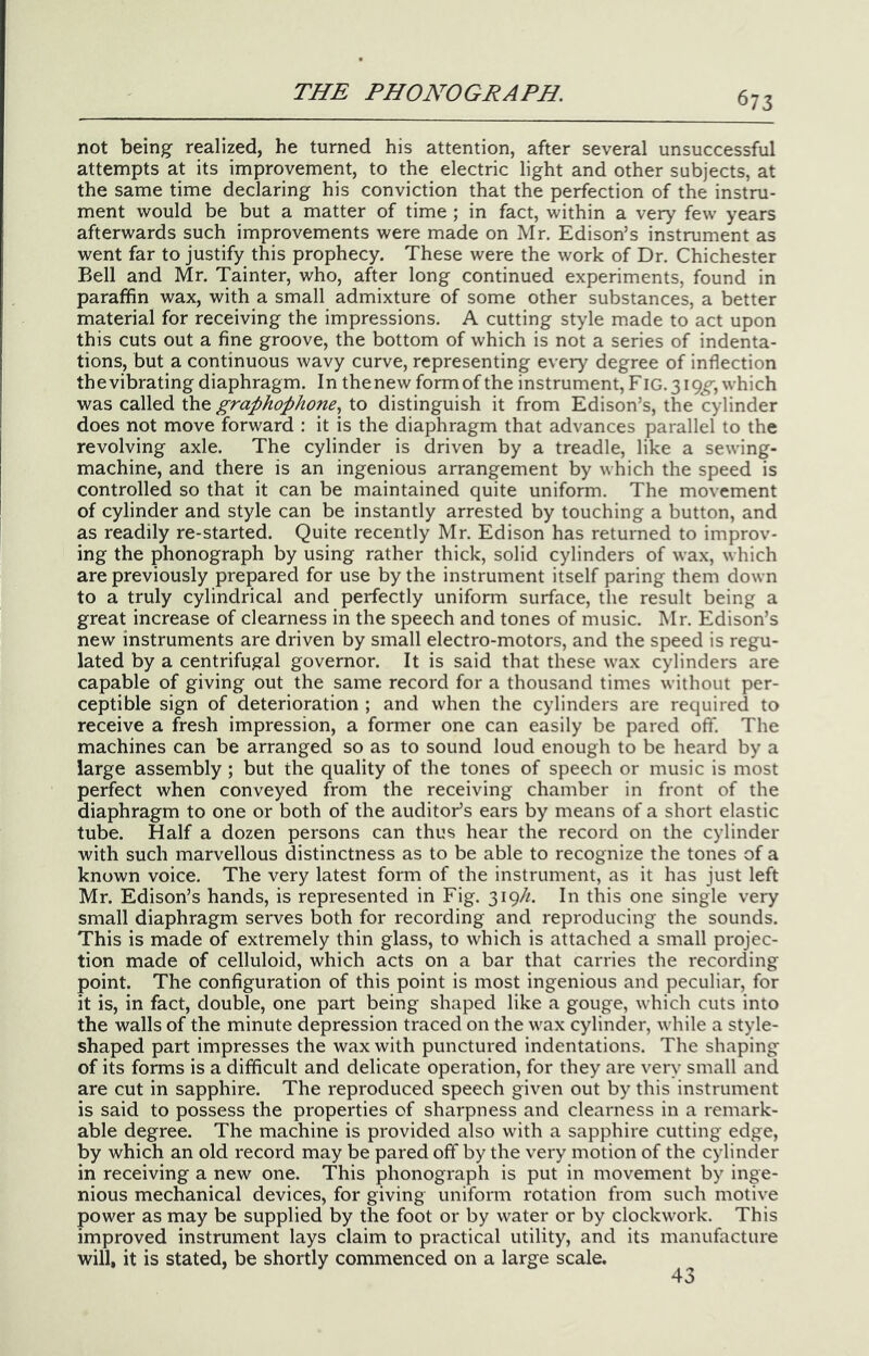 not being realized, he turned his attention, after several unsuccessful attempts at its improvement, to the electric light and other subjects, at the same time declaring his conviction that the perfection of the instru- ment would be but a matter of time ; in fact, within a very few years afterwards such improvements were made on Mr. Edison’s instrument as went far to justify this prophecy. These were the work of Dr. Chichester Bell and Mr. Tainter, who, after long continued experiments, found in paraffin wax, with a small admixture of some other substances, a better material for receiving the impressions. A cutting style made to act upon this cuts out a fine groove, the bottom of which is not a series of indenta- tions, but a continuous wavy curve, representing every degree of inflection the vibrating diaphragm. In the new form of the instrument, FIG. 3 which was called the graphophone^ to distinguish it from Edison’s, the cylinder does not move forward : it is the diaphragm that advances parallel to the revolving axle. The cylinder is driven by a treadle, like a sewing- machine, and there is an ingenious arrangement by which the speed is controlled so that it can be maintained quite uniform. The movement of cylinder and style can be instantly arrested by touching a button, and as readily re-started. Quite recently Mr. Edison has returned to improv- ing the phonograph by using rather thick, solid cylinders of wax, which are previously prepared for use by the instrument itself paring them down to a truly cylindrical and perfectly uniform surface, the result being a great increase of clearness in the speech and tones of music. Mr. Edison’s new instruments are driven by small electro-motors, and the speed is regu- lated by a centrifugal governor. It is said that these wax cylinders are capable of giving out the same record for a thousand times without per- ceptible sign of deterioration ; and when the cylinders are required to receive a fresh impression, a former one can easily be pared oft*. The machines can be arranged so as to sound loud enough to be heard by a large assembly ; but the quality of the tones of speech or music is most perfect when conveyed from the receiving chamber in front of the diaphragm to one or both of the auditor’s ears by means of a short elastic tube. Half a dozen persons can thus hear the record on the cylinder with such marvellous distinctness as to be able to recognize the tones of a known voice. The very latest form of the instrument, as it has just left Mr. Edison’s hands, is represented in Fig. 319//. In this one single very small diaphragm serves both for recording and reproducing the sounds. This is made of extremely thin glass, to which is attached a small projec- tion made of celluloid, which acts on a bar that carries the recording point. The configuration of this point is most ingenious and peculiar, for it is, in fact, double, one part being shaped like a gouge, which cuts into the walls of the minute depression traced on the wax cylinder, while a style- shaped part impresses the wax with punctured indentations. The shaping of its forms is a difficult and delicate operation, for they are very small and are cut in sapphire. The reproduced speech given out by this instrument is said to possess the properties of sharpness and clearness in a remark- able degree. The machine is provided also with a sapphire cutting edge, by which an old record may be pared off by the very motion of the cylinder in receiving a new one. This phonograph is put in movement by inge- nious mechanical devices, for giving uniform rotation from such motive power as may be supplied by the foot or by water or by clockwork. This improved instrument lays claim to practical utility, and its manufacture will, it is stated, be shortly commenced on a large scale. 43