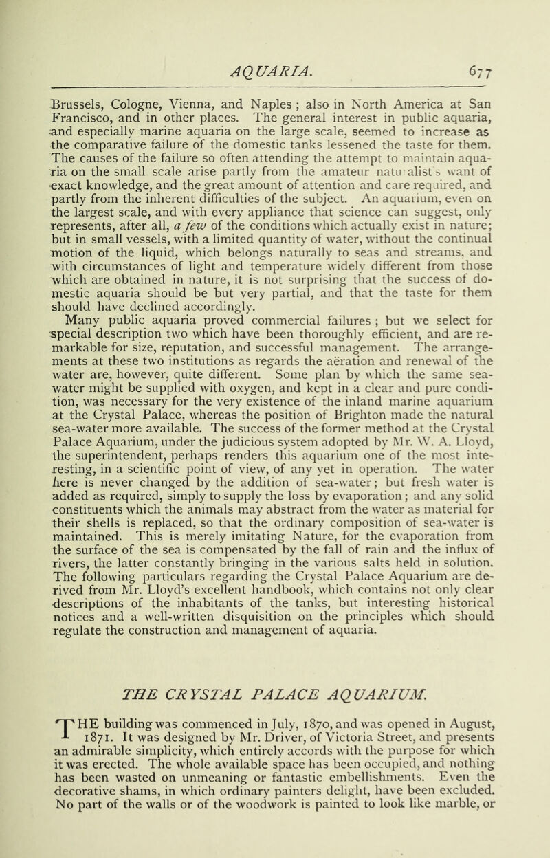 Brussels, Cologne, Vienna, and Naples ; also in North America at San Francisco, and in other places. The general interest in public aquaria, and especially marine aquaria on the large scale, seemed to increase as the comparative failure of the domestic tanks lessened the taste for them. The causes of the failure so often attending the attempt to maintain aqua- ria on the small scale arise partly from the amateur natu alists want of exact knowledge, and the great amount of attention and care required, and partly from the inherent difficulties of the subject. An aquarium, even on the largest scale, and with every appliance that science can suggest, only represents, after all, a few of the conditions which actually exist in nature; but in small vessels, with a limited quantity of water, without the continual motion of the liquid, which belongs naturally to seas and streams, and with circumstances of light and temperature widely different from those which are obtained in nature, it is not surprising that the success of do- mestic aquaria should be but very partial, and that the taste for them should have declined accordingly. Many public aquaria proved commercial failures ; but we select for special description two which have been thoroughly efficient, and are re- markable for size, reputation, and successful management. The arrange- ments at these two institutions as regards the aeration and renewal of the water are, however, quite different. Some plan by which the same sea- water might be supplied with oxygen, and kept in a clear and pure condi- tion, was necessary for the very existence of the inland marine aquarium at the Crystal Palace, whereas the position of Brighton made the natural sea-water more available. The success of the former method at the Crystal Palace Aquarium, under the judicious system adopted by Mr. \V. A. Lloyd, the superintendent, perhaps renders this aquarium one of the most inte- resting, in a scientific point of view, of any yet in operation. The water here is never changed by the addition of sea-water; but fresh water is added as required, simply to supply the loss by evaporation; and any solid constituents which the animals may abstract from the water as material for their shells is replaced, so that the ordinary composition of sea-water is maintained. This is merely imitating Nature, for the evaporation from the surface of the sea is compensated by the fall of rain and the influx of rivers, the latter constantly bringing in the various salts held in solution. The following particulars regarding the Crystal Palace Aquarium are de- rived from Mr. Lloyd’s excellent handbook, which contains not only clear descriptions of the inhabitants of the tanks, but interesting historical notices and a well-written disquisition on the principles which should regulate the construction and management of aquaria. THE CRYSTAL PALACE AQUARIUM. HE building was commenced in July, 1870, and was opened in August, ^ 1871. It was designed by Mr. Driver, of Victoria Street, and presents an admirable simplicity, which entirely accords with the purpose for which it was erected. The whole available space has been occupied, and nothing has been wasted on unmeaning or fantastic embellishments. Even the decorative shams, in which ordinary painters delight, have been excluded. No part of the walls or of the woodwork is painted to look like marble, or