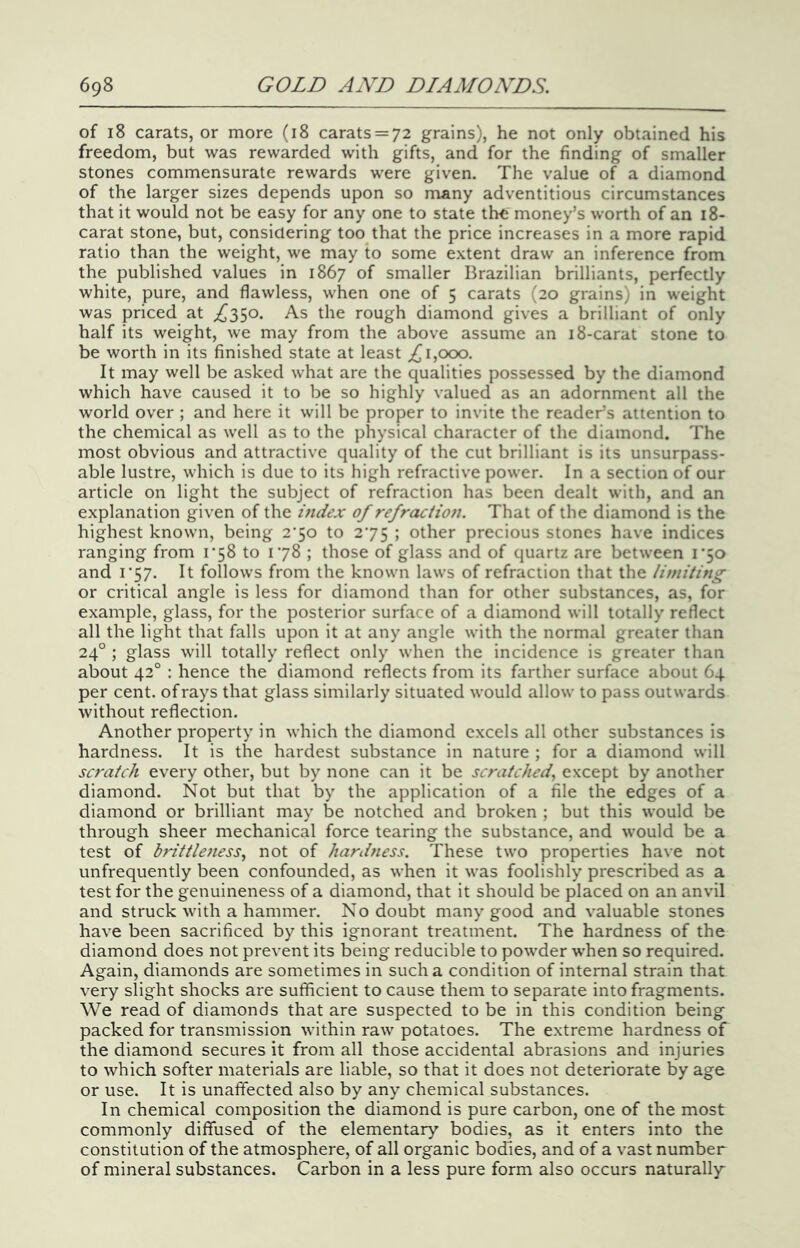 of 18 carats, or more (18 carats = 72 grains), he not only obtained his freedom, but was rewarded with gifts, and for the finding of smaller stones commensurate rewards were given. The value of a diamond of the larger sizes depends upon so many adventitious circumstances that it would not be easy for any one to state th<j money’s worth of an 18- carat stone, but, considering too that the price increases in a more rapid ratio than the weight, we may to some extent draw an inference from the published values in 1867 of smaller Brazilian brilliants, perfectly white, pure, and flawless, when one of 5 carats (20 grains) in weight was priced at ^{^350. As the rough diamond gives a brilliant of only half its weight, we may from the above assume an 18-carat stone to be worth in its finished state at least 1,000. It may well be asked what are the qualities possessed by the diamond which have caused it to be so highly valued as an adornment all the world over ; and here it will be proper to invite the reader’s attention to the chemical as well as to the physical character of the diamond. The most obvious and attractive quality of the cut brilliant is its unsurpass- able lustre, which is due to its high refractive power. In a section of our article on light the subject of refraction has been dealt with, and an explanation given of the index of refraciion. That of the diamond is the highest known, being 2*50 to 275 ; other precious stones have indices ranging from 1*58 to 178 ; those of glass and of quartz are between i'5o and 1*57. It follows from the known laws of refraction that the limiting or critical angle is less for diamond than for other substances, as, for example, glass, for the posterior surface of a diamond will totally reflect all the light that falls upon it at any angle with the normal greater than 24° ; glass will totally reflect only when the incidence is greater than about 42° : hence the diamond reflects from its farther surface about 64 per cent, of rays that glass similarly situated would allow to pass outwards without reflection. Another property in which the diamond excels all other substances is hardness. It is the hardest substance in nature ; for a diamond will scratch every other, but by none can it be scratched^ except by another diamond. Not but that by the application of a file the edges of a diamond or brilliant may be notched and broken ; but this would be through sheer mechanical force tearing the substance, and would be a test of hritileness, not of hardness. These two properties have not unfrequently been confounded, as when it was foolishly prescribed as a test for the genuineness of a diamond, that it should be placed on an anvil and struck with a hammer. No doubt many good and valuable stones have been sacrificed by this ignorant treatment. The hardness of the diamond does not prevent its being reducible to powder when so required. Again, diamonds are sometimes in such a condition of internal strain that very slight shocks are sufficient to cause them to separate into fragments. We read of diamonds that are suspected to be in this condition being packed for transmission within raw potatoes. The extreme hardness of the diamond secures it from all those accidental abrasions and injuries to which softer materials are liable, so that it does not deteriorate by age or use. It is unaffected also by any chemical substances. In chemical composition the diamond is pure carbon, one of the most commonly diffused of the elementary bodies, as it enters into the constitution of the atmosphere, of all organic bodies, and of a vast number of mineral substances. Carbon in a less pure form also occurs naturally