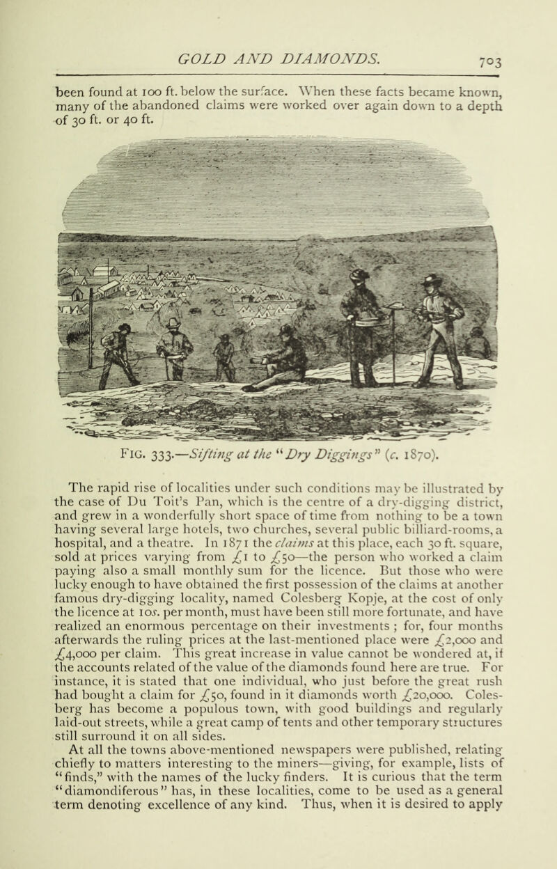 been found at 100 ft. below the surface. When these facts became known, many of the abandoned claims were worked over again down to a depth of 30 ft. or 40 ft. 333-—Sifting at the Dry Diggings” (c. 1870). The rapid rise of localities under such conditions may be illustrated by the case of Du Toit’s Pan, which is the centre of a dry-digging district, and grew in a wonderfully short space of time from nothing to be a town having several large hotels, two churches, several public billiard-rooms, a hospital, and a theatre. In 1871 the ciairis at this place, each 30 ft. square, sold at prices varying from £\ to ;^5o—the person wlio worked a claim paying also a small monthly sum for the licence. But those who were lucky enough to have obtained the first possession of the claims at another famous dry-digging locality, named Colcsberg Kopje, at the cost of only the licence at lo^-. per month, must have been still more fortunate, and have realized an enormous percentage on their investments ; for, four months afterwards the ruling prices at the last-mentioned place were ;^2,ooo and ;!^4,ooo per claim. This great increase in value cannot be wondered at, if the accounts related of the value of the diamonds found here are true. For instance, it is stated that one individual, who just before the great rush had bought a claim for ^^50, found in it diamonds worth ^20,000. Coles- berg has become a populous town, with good buildings and regularly laid-out streets, while a great camp of tents and other temporary structures still surround it on all sides. At all the towns above-mentioned newspapers were published, relating chiefly to matters interesting to the miners—giving, for example, lists of “finds,” with the names of the lucky finders. It is curious that the term “diamondiferous” has, in these localities, come to be used as a general term denoting excellence of any kind. Thus, when it is desired to apply
