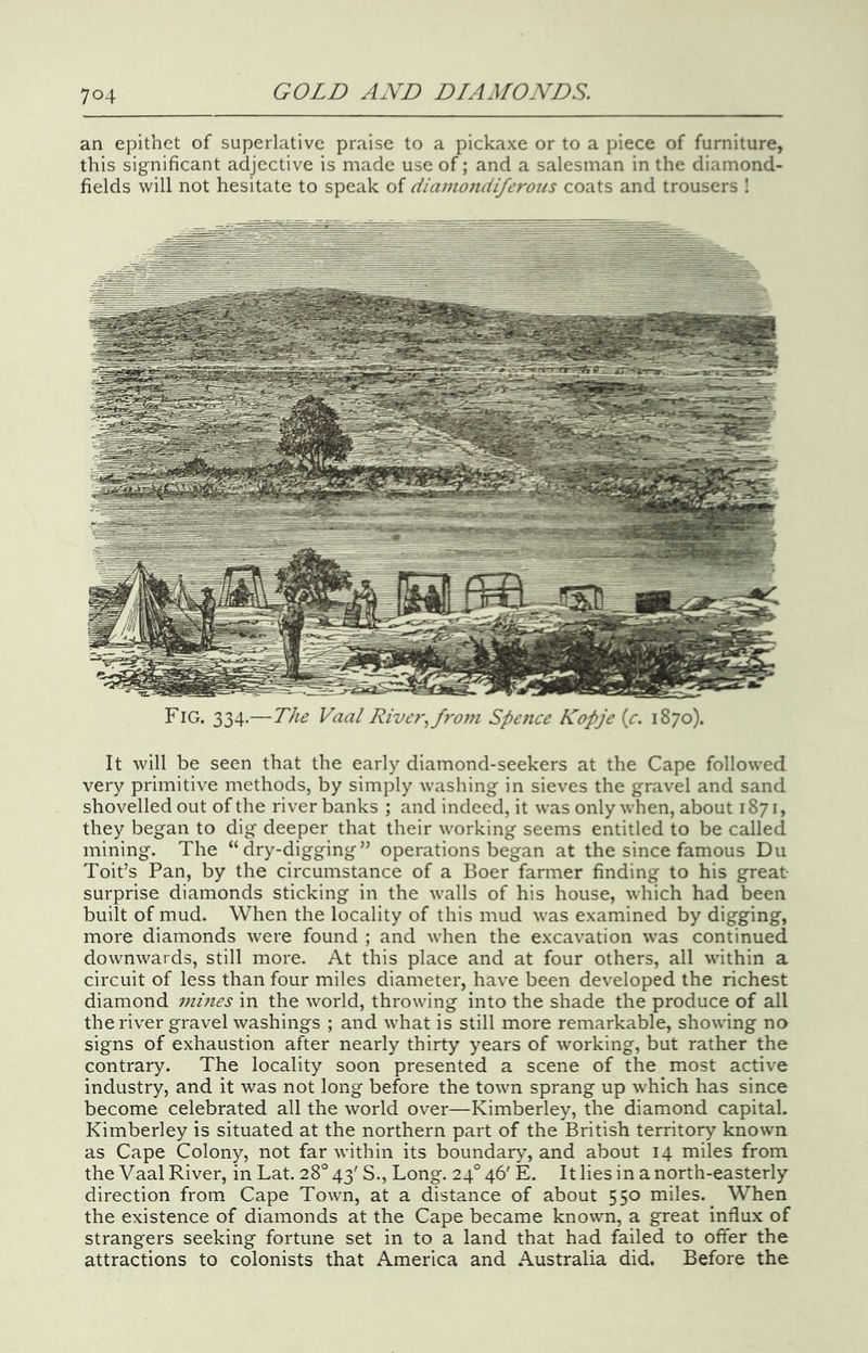 an epithet of superlative praise to a pickaxe or to a piece of furniture, this significant adjective is made use of; and a salesman in the diamond- fields will not hesitate to speak of diamondiferous coats and trousers 1 Fig. 334.—The Vaal River., from Spence Kopje {c. 1870). It will be seen that the early diamond-seekers at the Cape followed very primitive methods, by simply washing in sieves the gravel and sand shovelled out of the river banks ; and indeed, it was only when, about 1871, they began to dig deeper that their working seems entitled to be called mining. The “dry-digging” operations began at the since famous Du Toit’s Pan, by the circumstance of a Boer farmer finding to his great- surprise diamonds sticking in the walls of his house, which had been built of mud. When the locality of this mud was examined by digging, more diamonds were found ; and when the excavation was continued downwards, still more. At this place and at four others, all within a circuit of less than four miles diameter, have been developed the richest diamond mmes in the world, throwing into the shade the produce of all the river gravel washings ; and what is still more remarkable, showing no signs of exhaustion after nearly thirty years of working, but rather the contrary. The locality soon presented a scene of the most active industry, and it was not long before the town sprang up which has since become celebrated all the world over—Kimberley, the diamond capital. Kimberley is situated at the northern part of the British territory known as Cape Colony, not far within its boundary, and about 14 miles from the Vaal River, in Lat. 28° 43' S., Long. 24° 46' E. It lies in a north-easterly direction from Cape Town, at a distance of about 550 miles. When the existence of diamonds at the Cape became known, a great influx of strangers seeking fortune set in to a land that had failed to olfer the attractions to colonists that America and Australia did. Before the