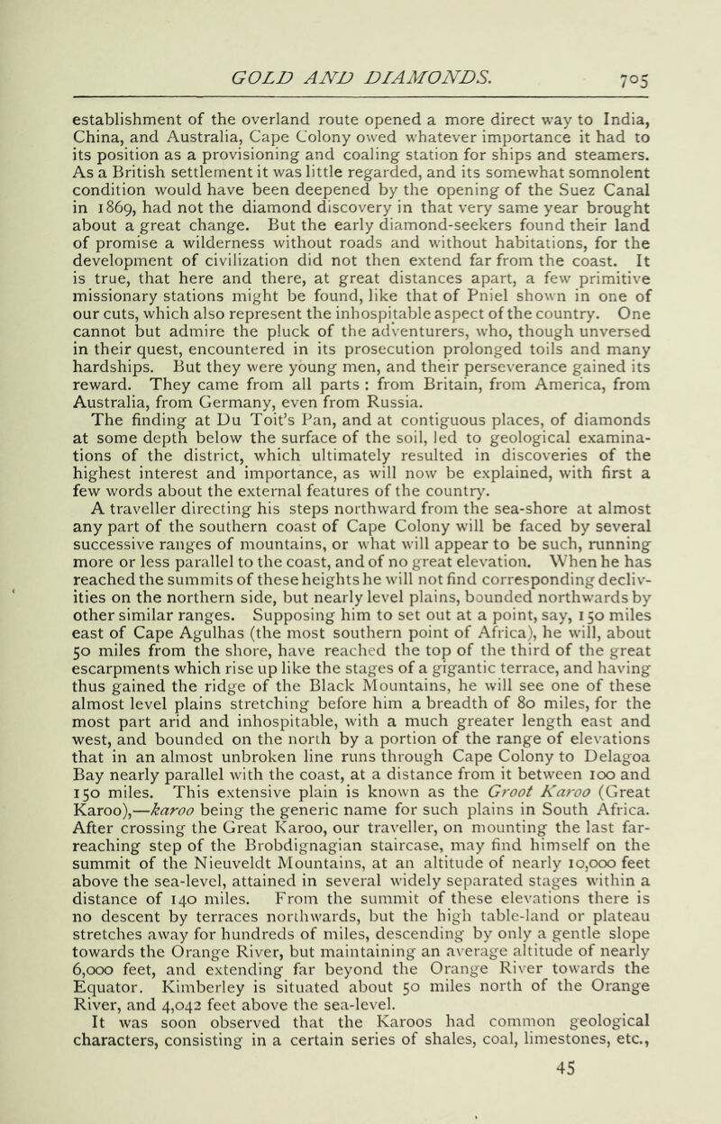 establishment of the overland route opened a more direct way to India, China, and Australia, Cape Colony owed whatever importance it had to its position as a provisioning and coaling station for ships and steamers. As a British settlement it was little regarded, and its somewhat somnolent condition would have been deepened by the opening of the Suez Canal in 1869, had not the diamond discovery in that very same year brought about a great change. But the early diamond-seekers found their land of promise a wilderness without roads and without habitations, for the development of civilization did not then extend far from the coast. It is true, that here and there, at great distances apart, a few primitive missionary stations might be found, like that of Pniel shown in one of our cuts, which also represent the inhospitable aspect of the country. One cannot but admire the pluck of the adventurers, who, though unversed in their quest, encountered in its prosecution prolonged toils and many hardships. But they were young men, and their perseverance gained its reward. They came from all parts : from Britain, from America, from Australia, from Germany, even from Russia. The finding at Du Toit’s Pan, and at contiguous places, of diamonds at some depth below the surface of the soil, led to geological examina- tions of the district, which ultimately resulted in discoveries of the highest interest and importance, as will now be explained, with first a few words about the external features of the countr)\ A traveller directing his steps northward from the sea-shore at almost any part of the southern coast of Cape Colony will be faced by several successive ranges of mountains, or what will appear to be such, running more or less parallel to the coast, and of no great elevation. When he has reached the summits of these heights he will not find corresponding decliv- ities on the northern side, but nearly level plains, bounded northwards by other similar ranges. Supposing him to set out at a point, say, 150 miles east of Cape Agulhas (the most southern point of Africa), he will, about 50 miles from the shore, have reached the top of the third of the great escarpments which rise up like the stages of a gigantic terrace, and having thus gained the ridge of the Black Mountains, he will see one of these almost level plains stretching before him a breadth of 80 miles, for the most part arid and inhospitable, with a much greater length east and west, and bounded on the north by a portion of the range of elevations that in an almost unbroken line runs through Cape Colony to Delagoa Bay nearly parallel with the coast, at a distance from it between 100 and 150 miles. This extensive plain is known as the Groot Karoo (Great Karoo),—karoo being the generic name for such plains in South Africa. After crossing the Great Karoo, our traveller, on mounting the last far- reaching step of the Brobdignagian staircase, may find himself on the summit of the Nieuveldt Mountains, at an altitude of nearly 10,000 feet above the sea-level, attained in several widely separated stages within a distance of 140 miles. From the summit of these elevations there is no descent by terraces norihwards, but the high table-land or plateau stretches away for hundreds of miles, descending by only a gentle slope towards the Orange River, but maintaining an average altitude of nearly 6,000 feet, and extending far beyond the Orange River towards the Equator. Kimberley is situated about 50 miles north of the Orange River, and 4,042 feet above the sea-level. It was soon observed that the Karoos had common geological characters, consisting in a certain series of shales, coal, limestones, etc., 45