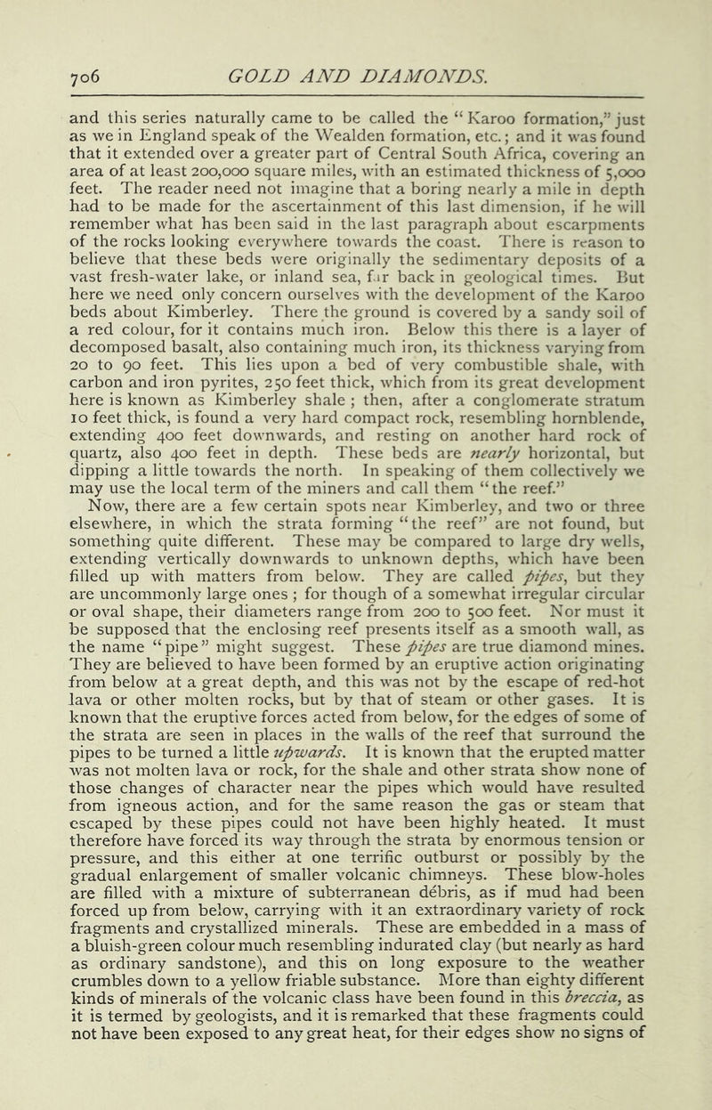 and this series naturally came to be called the “Karoo formation,” just as we in England speak of the Wealden formation, etc.; and it was found that it extended over a greater part of Central South Africa, covering an area of at least 200,000 square miles, with an estimated thickness of 5,000 feet. The reader need not imagine that a boring nearly a mile in depth had to be made for the ascertainment of this last dimension, if he will remember what has been said in the last paragraph about escarpments of the rocks looking everywhere towards the coast. There is reason to believe that these beds were originally the sedimentary deposits of a vast fresh-water lake, or inland sea, f.ir back in geological times. But here we need only concern ourselves with the development of the Karoo beds about Kimberley. There the ground is covered by a sandy soil of a red colour, for it contains much iron. Below this there is a layer of decomposed basalt, also containing much iron, its thickness var^ungfrom 20 to 90 feet. This lies upon a bed of very combustible shale, with carbon and iron pyrites, 250 feet thick, which from its great development here is known as Kimberley shale ; then, after a conglomerate stratum 10 feet thick, is found a very hard compact rock, resembling hornblende, extending 400 feet downwards, and resting on another hard rock of quartz, also 400 feet in depth. These beds are 7iearly horizontal, but dipping a little towards the north. In speaking of them collectively we may use the local term of the miners and call them “the reef.” Now, there are a few certain spots near Kimberley, and two or three elsewhere, in which the strata forming “the reef” are not found, but something quite different. These may be compared to large dry wells, extending vertically downwards to unknown depths, which have been filled up with matters from below. They are called pipes., but they are uncommonly large ones ; for though of a somewhat irregular circular or oval shape, their diameters range from 200 to 500 feet. Nor must it be supposed that the enclosing reef presents itself as a smooth wall, as the name “ pipe ” might suggest. These pipes are true diamond mines. They are believed to have been formed by an eruptive action originating from below at a great depth, and this was not by the escape of red-hot lava or other molten rocks, but by that of steam or other gases. It is known that the eruptive forces acted from below, for the edges of some of the strata are seen in places in the walls of the reef that surround the pipes to be turned a little upwards. It is known that the erupted matter was not molten lava or rock, for the shale and other strata show none of those changes of character near the pipes which would have resulted from igneous action, and for the same reason the gas or steam that escaped by these pipes could not have been highly heated. It must therefore have forced its way through the strata by enormous tension or pressure, and this either at one terrific outburst or possibly by the gradual enlargement of smaller volcanic chimneys. These blow-holes are filled with a mixture of subterranean debris, as if mud had been forced up from below, carrying with it an extraordinary variety of rock fragments and crystallized minerals. These are embedded in a mass of a bluish-green colour much resembling indurated clay (but nearly as hard as ordinary sandstone), and this on long exposure to the weather crumbles down to a yellow friable substance. More than eighty different kinds of minerals of the volcanic class have been found in this breccia, as it is termed by geologists, and it is remarked that these fragments could not have been exposed to any great heat, for their edges show no signs of