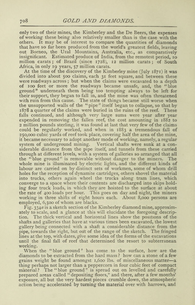 only two of their mines, the Kimberley and the De Beers, the expenses of working these being also relatively smaller than is the case with the others. It may be of interest to compare the quantities of diamonds that have so far been produced from the world’s greatest fields, leaving out Borneo, the Ural Mountains, Australia, etc., as comparatively insignificant. Estimated produce of India, from the remotest period, lo million carats; of Brazil (since 1728), 12 million carats; of South Africa, in only 19 years, 57 million carats. At the time of the discovery of the Kimberley mine (July 1871) it was divided into about 500 claims, each 31 feet square, and between these were roadways across ; but when the claims were excavated to a depth of 100 feet or more the roadways became unsafe, and, the “blue ground” underneath them being too tempting always to be left for their support, they began to fall in, and the mine was often threatened with ruin from this cause. The state of things became still worse when the unsupported walls of the “pipe” itself began to collapse, so that by 1878 a quarter of the claims were buried in the ruins of the reef. These falls continued, and although very large sums were year after year expended in removing the fallen reef, the cost amounting in 1882 to 2 million pounds sterling, it was found at last that very few of the claims could be regularly worked, and when in 1883 a tremendous fall of 250,000 cubic yards of reef took place, covering half the area of the mine, it became necessary to adopt another mode of working, namely, a regular system of underground mining. Vertical shafts were sunk at a con- siderable distance from the pipe itself, and tunnels from these carried through at different levels, with a system of galleries so arranged that all the “blue ground” is remov'able without danger to the miners. The whole mine is illuminated by electric lights, and the different kinds of labour are carried on by distinct sets of workmen, some of whom drill holes for the reception of dynamite cartridges, others shovel the material into trucks, others again wheel the trucks along tram lines, which converge to a space where their contents are discharged into skips hold- ing four truck loads, in which they are hoisted to the surface at about the rate of 400 loads per hour. This goes on day and night, the miners working in three shifts of eight hours each. About 8,000 persons are employed, 6,500 of whom are blacks. Fig. 334<^ is a sketch section of the Kimberley diamond mine, approxim- ately to scale, and a glance at this will elucidate the foregoing descrip- tion. The thick vertical and horizontal lines show the positions of the shafts and galleries that have at various times been excavated, the lowest gallery being connected with a shaft a considerable distance from the pipe, towards the right, but out of the range of the sketch. The fringed lines at the top, with dates, give some idea of the forms of the excavations until the final fall of reef that determined the resort to subterranean working. When the “blue ground” has come to the surface, how are the diamonds to be extracted from the hard mass ? how can a stone of a few grains weight be found amongst 1,600 lbs. of miscellaneous matter—a thing perhaps not larger than a peppercorn in four cubic feet of compact material? The “blue ground” is spread out on levelled and careMly prepared areas called “ depositing floors,” and there, after a few months’ exposure, all but the very hardest pieces crumble down, the atmospheric action being accelerated by turning the material over with harrows, and