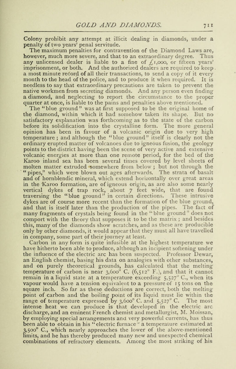 Colony prohibit any attempt at illicit dealing in diamonds, under a penalty of tv/o years’ penal servitude. The maximum penalties for contravention of the Diamond Laws are, however, much more severe, and that to an extraordinary degree. Thus any unlicensed dealer is liable to a fine of 1,000, or fifteen years’ imprisonment, or both. And the authorized dealers are required to keep a most minute record of all their transactions, to send a copy of it every month to the head of the police, and to produce it when required. It is needless to say that extraordinary precautions are taken to prevent the native workmen from secreting diamonds. And any person even finding a diamond, and neglecting to report the circumstance to the proper quarter at once, is liable to the pains and penalties above mentioned. The “blue ground” was at first supposed to be the original home of the diamond, within which it had somehow taken its shape. But no satisfactory explanation was forthcoming as to the state of the carbon before its solidification into the crystalline form. The more general opinion has been in favour of a volcanic origin due to very high temperature; and although the “blue ground” itself is clearly not the ordinary erupted matter of volcanoes due to igneous fusion, the geology points to the district having been the scene of very active and extensive volcanic energies at more than one remote period, for the bed of the Karoo inland sea has been several times covered by level sheets of molten matter extruded somewhere from below ; but not through the “pipes,” which were blown out ages afterwards. The strata of basalt and of hornblendic mineral, which extend horizontally over great areas in the Karoo formation, are of igneous origin, as are also some nearly vertical dykes of trap rock, about 7 feet wide, that are found traversing the “blue ground” in certain directions. These intrusive dykes are of course more recent than the formation of the blue ground, and that is itself later than the production of the pipes. The fact of many fragments of crystals being found in the “blue ground” does not comport with the theory that supposes it to be the matrix ; and besides this, many of the diamonds show scratches, and as these are producible only by other diamonds, it would appear that they must all have travelled in company, some part of their journey at least. Carbon in any form is quite infusible at the highest temperature we have hitherto been able to produce, although an incipient softening under the influence of the electric arc has been suspected. Professor Dewar, an English chemist, basing his data on analogies with other substances, and on purely theoretical grounds, has calculated that the melting temperature of carbon is near 3,600° C. (6,512° F.), and that it cannot remain in a liquid state at a temperature exceeding 5,527° C., when its vapour would have a tension equivalent to a pressure of 15 tons on the square inch. So far as these deductions are correct, both the melting- point of carbon and the boiling point of its liquid must lie within the range of temperature expressed by 3,600° C. and 5,527° C. The most intense heat we can produce is that developed in the electric arc discharge, and an eminent French chemist and metallurgist, M. Moissan, by employing special arrangements and very powerful currents, has thus been able to obtain in his “electric furnace a temperature estimated at 3,500° C., which nearly approaches the lower of the above-mentioned limits, and he has thereby produced many new and unexpected chemical combinations of refractory elements. Among the most striking of his