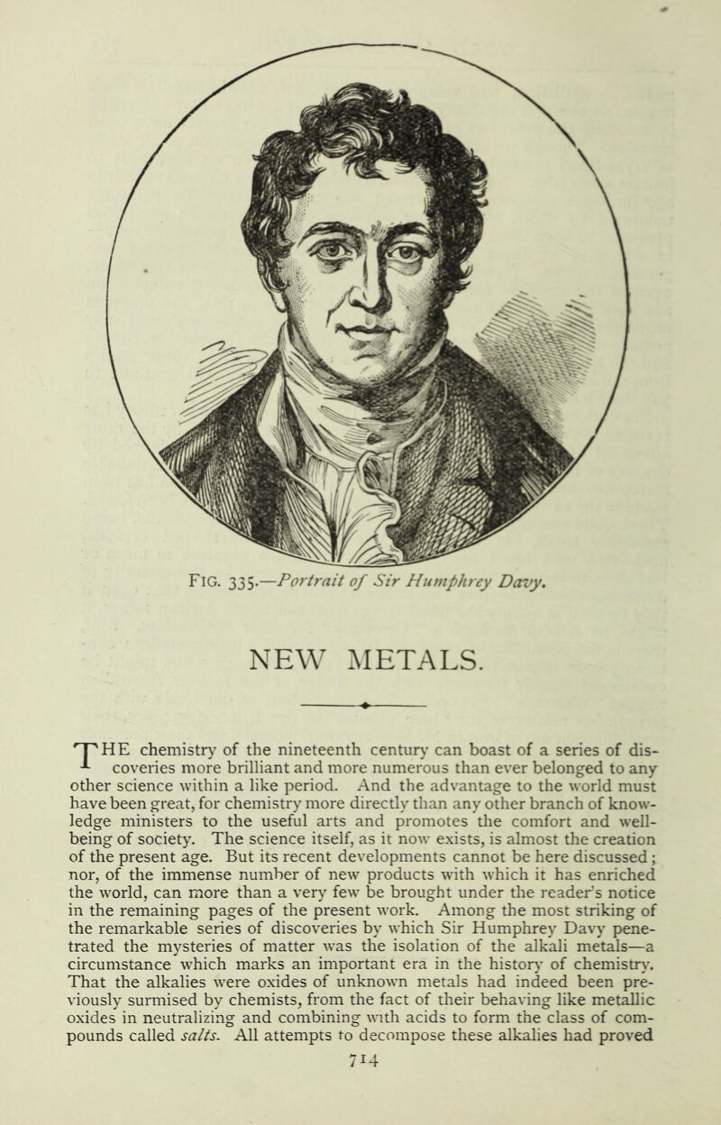 Fig. 335.—Portrait of Sir Humphrey Davy. NEW METALS. chemistry of the nineteenth centur)’ can boast of a series of dis- coveries more brilliant and more numerous than ever belonged to any other science within a like period. And the advantage to the world must have been great, for chemistry more directly than any other branch of know- ledge ministers to the useful arts and promotes tlie comfort and well- being of society. The science itself, as it now exists, is almost the creation of the present age. But its recent developments cannot be here discussed; nor, of the immense number of new products with which it has enriched the world, can more than a very few be brought under the reader’s notice in the remaining pages of the present work. Among the most striking of the remarkable series of discoveries by which Sir Humphrey Davy pene- trated the mysteries of matter was the isolation of the alkali metals—a circumstance which marks an important era in the histor}' of chemistr>'. That the alkalies were oxides of unknown metals had indeed been pre- viously surmised by chemists, from the fact of their behaving like metallic oxides in neutralizing and combining with acids to form the class of com- pounds called salts. All attempts to decompose these alkalies had proved