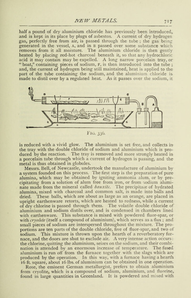 half a pound of dry aluminium chloride has previously been introduced^ and is kept in its place by plugs of asbestos. A current of dry hydrogen gas, perfectly free from air, is passed through the tube ; the gas being generated in the vessel, A, and in B passed over some substance which removes from it all moisture. The aluminium chloride is then gently heated by placing red-hot charcoal beneath it, so that any hydrochloric acid it may contain may be expelled. A long narrow porcelain tray, or “ boat,” containing pieces of sodium, F, is then introduced into the tube ; and, the current of hydrogen being still maintained, heat is applied to the part of the tube containing the sodium, and the aluminium chloride is made to distil over by a regulated heat. As it passes over the sodium, it Fig. 336. is reduced with a vivid glow. The aluminium is set free, and collects irr the tray with the double chloride of sodium and aluminium which is pro- duced by the reaction. The tray is removed and more strongly heated in a porcelain tube through which a current of hydrogen is passing, and the metal is thus obtained in globules. Messrs. Bell, of Newcastle, undertook the manufacture of aluminium by a system founded on this process. The first step is the preparation of pure alumina, which may be obtained by igniting ammonia alum, or by pre- cipitating from a solution of alum free from iron, or from sodium alumi- nate made from the mineral called bauxite. The precipitate of hydrated alumina, mixed with charcoal and common salt, is made into balls and dried. These balls, which are about as large as an orange, are placed in upright earthenware retorts, which are heated to redness, while a current of dry chlorine is passed through them. The volatile double chloride of aluminium and sodium distils over, and is condensed in chambers lined with earthenware. This substance is mixed with powdered fluor-spar, or with cryolite (itself a compound of aluminium), which serves as a dux ; and small pieces of sodium are interspersed throughout the mixture. The pro- portions are ten parts of the double chloride, five of fluor-spar, and two of sodium. This mixture is thrown upon the hearth of a reverberatory fur- nace, and the doors are shut to exclude air. A very intense action occurs: the chlorine, quitting the aluminium, seizes on the sodium, and their combi- nation is attended by an enormous increase of temperature. The fused aluminium is run off from the furnace together with the slags which are produced by the operation. In this way, with a furnace having a hearth 16 ft. square, about 16 lbs. of aluminium can be obtained in one operation. Rose, the eminent German metallurgist, prefers to obtain aluminium from cryolite, which is a compound of sodium, aluminium, and fluorine, found in large quantities in Greenland. It is powdered and mixed with