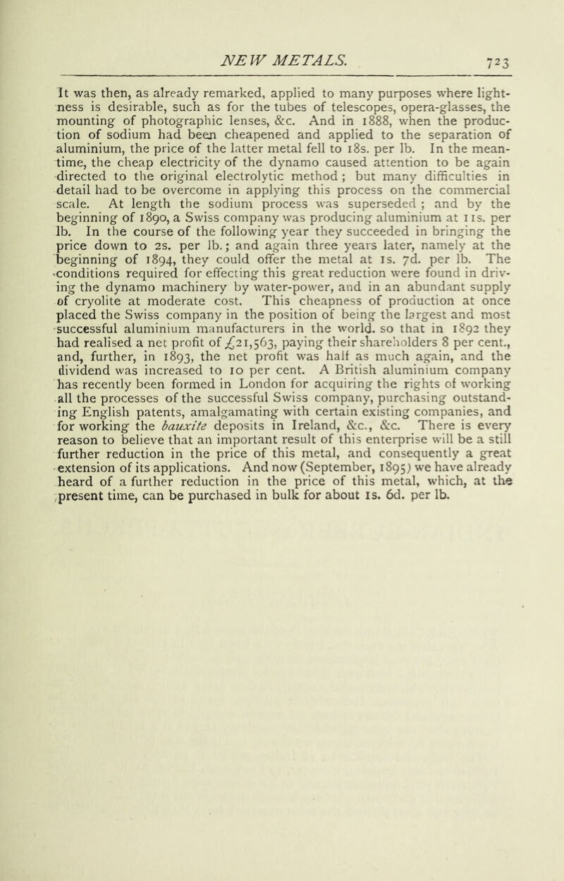 It was then, as already remarked, applied to many purposes where light- ness is desirable, such as for the tubes of telescopes, opera-glasses, the mounting of photographic lenses, &c. And in 1888, when the produc- tion of sodium had been cheapened and applied to the separation of aluminium, the price of the latter metal fell to i8s. per lb. In the mean- time, the cheap electricity of the dynamo caused attention to be again directed to the original electrolytic method ; but many difficulties in detail had to be overcome in applying this process on the commercial scale. At length the sodium process was superseded ; and by the beginning of 1890, a Swiss company was producing aluminium at ns. per lb. In the course of the following year they succeeded in bringing the price down to 2S. per lb.; and again three years later, namely at the beginning of 1894, they could offer the metal at is. yd. per lb. The ‘Conditions required for effecting this great reduction were found in driv- ing the dynamo machinery by water-power, and in an abundant supply of cryolite at moderate cost. This cheapness of production at once placed the Swiss company in the position of being the largest and most successful aluminium manufacturers in the world, so that in 1892 they had realised a net profit of their shareholders 8 per cent., and, further, in 1893, the net profit was half as much again, and the dividend was increased to 10 per cent. A British aluminium company has recently been formed in London for acquiring the rights of working all the processes of the successful Swiss company, purchasing outstand- ing English patents, amalgamating with certain existing companies, and for working the bauxite deposits in Ireland, &c., &c. There is eve^ reason to believe that an important result of this enterprise will be a still further reduction in the price of this metal, and consequently a great extension of its applications. And now (September, 1895) we have already heard of a further reduction in the price of this metal, which, at the present time, can be purchased in bulk for about is. 6d. per lb.