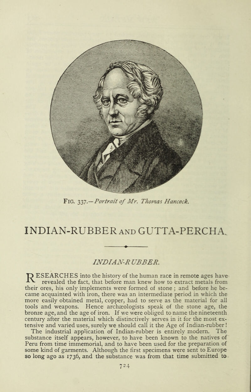 Fig. iy].—Portrait of Mr. Thomas Hancock. INDIAN-RUBBER and GUTTA-PERCHA. INDIAN-R UBBER. D ESEARCHES into the history of the human race in remote ages have revealed the fact, that before man knew how to extract metals from their ores, his only implements were formed of stone ; and before he be- came acquainted with iron, there was an intermediate period in which the more easily obtained metal, copper, had to serve as the material for all tools and weapons. Hence archseologists speak of the stone age, the bronze age, and the age of iron. If we were obliged to name the nineteenth century after the material which distinctively serves in it for the mmst ex- tensive and varied uses, surely we should call it the Age of Indian-rubber! The industrial application of Indian-rubber is entirely modern. The substance itself appears, however, to have been knowm to the natives of Peru from time immemorial, and to have been used for the preparation of some kind of garments. Although the first specimens were sent to Europe so long ago as 1736, and the substance was from that time submitted to