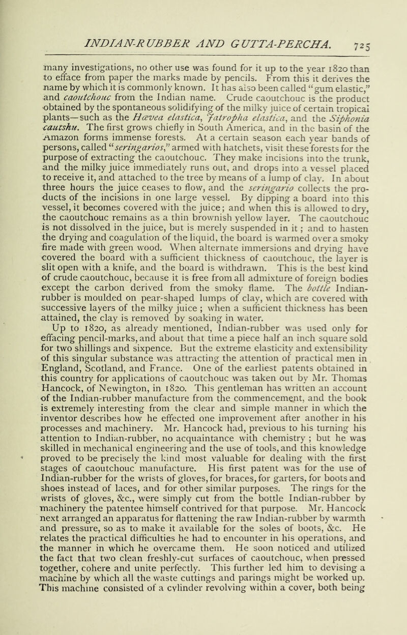 many investigations, no other use was found for it up to the year 1820 than to efface from paper the marks made by pencils. From this it denves the name by which it is commonly known. 11 has also been called “ gum elastic,” and caoutchouc from the Indian name. Crude caoutchouc is the product •obtained by the spontaneous solidifying of the milky juice of certain tropical plants—such as the Hcevea elastica^ Jatropha elastica, and the Sipho7iia cautshu. The first grows chiefly in South America, and in the basin of the .amazon forms immense forests. At a certain season each year bands of persons, called seringariosP armed with hatchets, visit these forests for the purpose of extracting the caoutchouc. They make incisions into the trunk, and the milky juice immediately runs out, and drops into a vessel placed to receive it, and attached to the tree by means of a lump of clay. I n about three hours the juice ceases to flow, and the seruigario collects the pro- ducts of the incisions in one large vessel. By dipping a board into this vessel, it becomes covered with the juice; and when this is allowed to dry, the caoutchouc remains as a thin brownish yellow layer. The caoutchouc is not dissolved in the juice, but is merely suspended in it; and to hasten the drying and coagulation of the liquid, the board is warmed over a smoky fire made with green wood. When alternate immersions and drying have covered the board with a sufficient thickness of caoutchouc, the layer is slit open with a knife, and the board is withdrawn. This is the best kind of crude caoutchouc, iDecause it is free from all admixture of foreign bodies except the carbon derived from the smoky flame. The bottle Indian- rubber is moulded on pear-shaped lumps of clay, which are covered with successive layers of the milky juice ; when a sufficient thickness has been attained, the clay is removed by soaking in water. Up to 1820, as already mentioned, Indian-rubber was used only for effacing pencil-marks, and about that time a piece half an inch square sold for two shillings and sixpence. But the extreme elasticity and extensibility of this singular substance was attracting the attention of practical men in England, Scotland, and France. One of the earliest patents obtained in this country for applications of caoutchouc was taken out by Mr. Thomas Hancock, of Newington, in 1820. This gentleman has written an account of the Indian-rubber manufacture from the commencement, and the book is extremely interesting from the clear and simple manner in which the inventor describes how he effected one improvement after another in his processes and machinery. Mr. Hancock had, previous to his turning his attention to Indian-rubber, no acquaintance with chemistry ; but he was skilled in mechanical engineering and the use of tools, and this knowledge proved to be precisely the kind most valuable for dealing with the first stages of caoutchouc manufacture. His first patent was for the use of Indian-rubber for the wrists of gloves, for braces, for garters, for boots and shoes instead of laces, and for other similar purposes. The rings for the wrists of gloves, &c., were simply cut from the bottle Indian-rubber by machinery the patentee himself contrived for that purpose. Mr. Hancock next arranged an apparatus for flattening the raw Indian-rubber by warmth and pressure, so as to make it available for the soles of boots, &c. He relates the practical difficulties he had to encounter in his operations, and the manner in which he overcame them. He soon noticed and utilized the fact that two clean freshly-cut surfaces of caoutchouc, when pressed together, cohere and unite perfectly. This further led him to devising a machine by which all the waste cuttings and parings might be worked up. This machine consisted of a cylinder revolving within a cover, both being