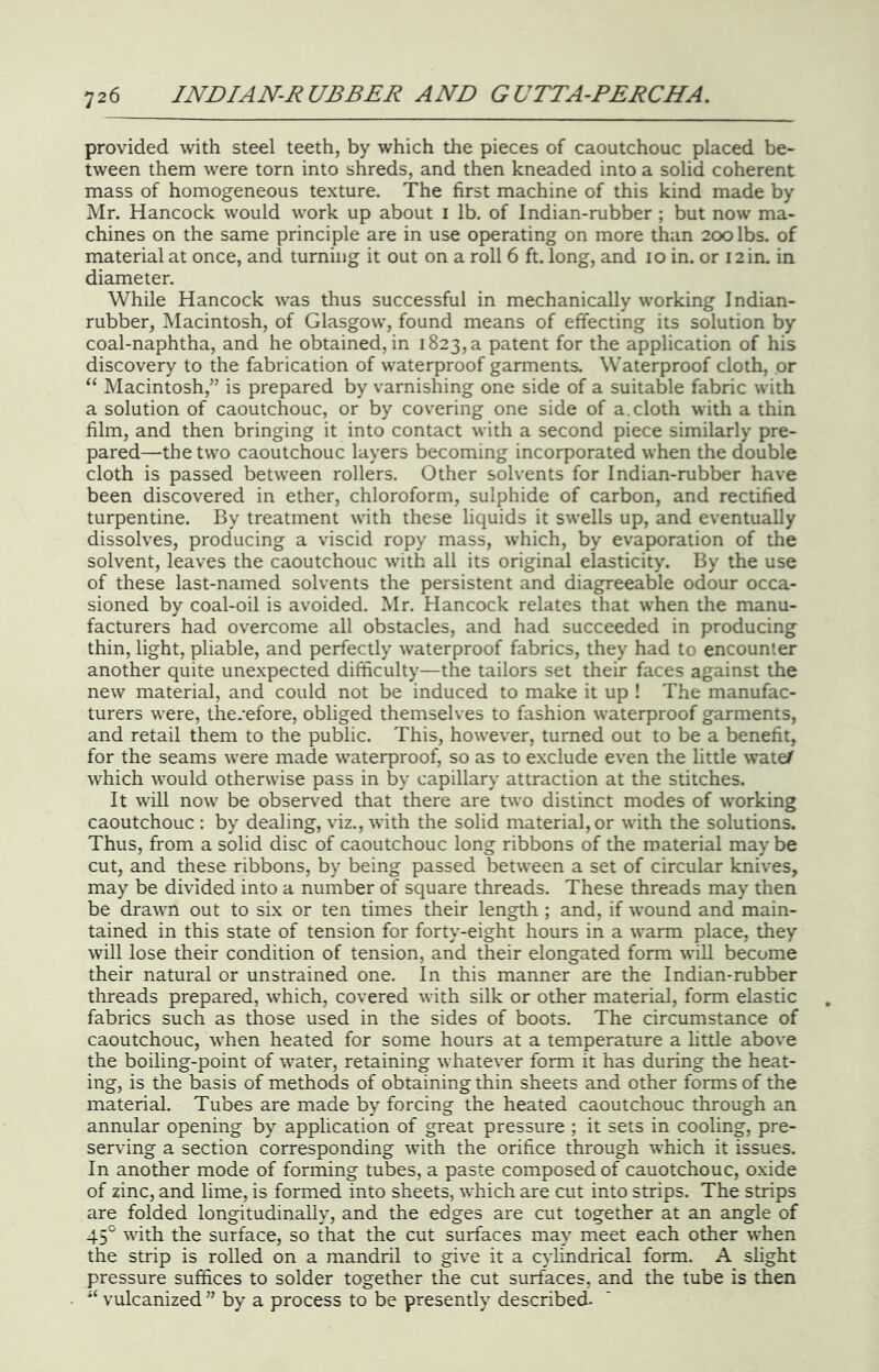 provided with steel teeth, by which the pieces of caoutchouc placed be- tween them were torn into shreds, and then kneaded into a solid coherent mass of homogeneous texture. The first machine of this kind made by Mr. Hancock would work up about i lb. of Indian-rubber ; but now ma- chines on the same principle are in use operating on more than 200 lbs. of material at once, and turning it out on a roll 6 ft. long, and 10 in. or 12 in. in diameter. While Hancock was thus successful in mechanically working Indian- rubber, Macintosh, of Glasgow, found means of effecting its solution by coal-naphtha, and he obtained, in 1823, a patent for the application of his discovery to the fabrication of waterproof garments. Waterproof cloth, or “ Macintosh,” is prepared by varnishing one side of a suitable fabric with a solution of caoutchouc, or by covering one side of a. cloth with a thin film, and then bringing it into contact with a second piece similarly pre- pared—the two caoutchouc layers becoming incorporated when the double cloth is passed between rollers. Other solvents for Indian-rubber have been discovered in ether, chloroform, sulphide of carbon, and rectified turpentine. By treatment with these liquids it swells up, and eventually dissolves, producing a viscid ropy mass, which, by evaporation of the solvent, leaves the caoutchouc with all its original elasticity. By the use of these last-named solvents the persistent and diagreeable odour occa- sioned by coal-oil is avoided. Mr. Hancock relates that when the manu- facturers had overcome all obstacles, and had succeeded in producing thin, light, pliable, and perfectly waterproof fabrics, they had to encounter another quite unexpected difficulty—the tailors set their faces against the new material, and could not be induced to make it up ! The manufac- turers were, therefore, obliged themselves to fashion waterproof garments, and retail them to the public. This, however, turned out to be a benefit, for the seams were made waterproof, so as to exclude even the little wateA which would otherwise pass in by capillary attraction at the stitches. It will now be observed that there are two distinct modes of working caoutchouc : by dealing, viz., with the solid material, or with the solutions. Thus, from a solid disc of caoutchouc long ribbons of the material may be cut, and these ribbons, by being passed between a set of circular knives, may be divided into a number of square threads. These threads may then be drawn out to six or ten times their length ; and, if wound and main- tained in this state of tension for forty-eight hours in a warm place, they will lose their condition of tension, and their elongated form will become their natural or unstrained one. In this manner are the Indian-rubber threads prepared, which, covered with silk or other material, form elastic fabrics such as those used in the sides of boots. The circumstance of caoutchouc, when heated for some hours at a temperature a litde above the boiling-point of water, retaining whatever form it has during the heat- ing, is the basis of methods of obtaining thin sheets and other forms of the material. Tubes are made by forcing the heated caoutchouc through an annular opening by application of great pressure ; it sets in cooling, pre- serving a section corresponding with the orifice through which it issues. In another mode of forming tubes, a paste composed of cauotchouc, oxide of zinc, and lime, is formed into sheets, which are cut into strips. The strips are folded longitudinally, and the edges are cut together at an angle of 45° with the surface, so that the cut surfaces may meet each other when the strip is rolled on a mandril to give it a cylindrical form. A slight pressure suffices to solder together the cut surfaces, and the tube is then vulcanized ” by a process to be presently described.