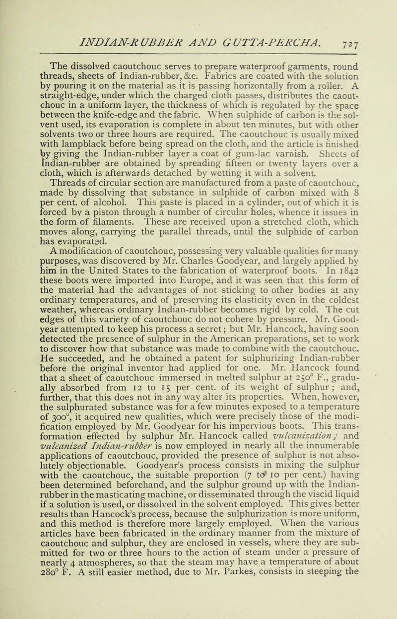 The dissolved caoutchouc serves to prepare waterproof garments, round threads, sheets of Indian-rubber, &c. Fabrics are coated with the solution by pouring it on the material as it is passing horizontally from a roller. A straight-edge, under which the charged cloth passes, distributes the caout- chouc in a uniform layer, the thickness of which is regulated by the space between the knife-edge and the fabric. When sulphide of carbon is the sol- vent used, its evaporation is complete in about ten minutes, but with other solvents two or three hours are required. The caoutchouc is usually mixed with lampblack before being spread on the cloth, and the article is finished by giving the Indian-rubber layer a coat of gum-lac varnish. Sheets of Jndian-rubber are obtained by spreading fifteen or twenty layers over a cloth, which is afterwards detached by wetting it with a solvent Threads of circular section are manufactured from a paste of caoutchouc, made by dissolving that substance in sulphide of carbon mixed with 8 per cent of alcohol. This paste is placed in a cylinder, out of which it is forced by a piston through a number of circular holes, whence it issues in the form of filaments. These are received upon a stretched cloth, which moves along, carrying the parallel threads, until the sulphide of carbon has evaporated. A modification of caoutchouc, possessing very valuable qualities for many purposes, was discovered by Mr. Charles Goodyear, and largely applied by him in the United States to the fabrication of waterproof boots. In 1842 these boots were imported into Europe, and it was seen that this form of the material had the advantages of not sticking to other bodies at any ordinary temperatures, and of preserving its elasticity even in the coldest weather, whereas ordinary Indian-rubber becomes rigid by cold. The cut edges of this variety of caoutchouc do not cohere by pressure. Mr. Good- year attempted to keep his process a secret; but Mr. Hancock, having soon detected the presence of sulphur in the American preparations, set to work to discover how that substance was made to combine with the caoutchouc. He succeeded, and he obtained a patent for sulphurizing Indian-rubber before the original inventor had applied for one. Mr. Hancock found that a sheet of caoutchouc immersed in melted sulphur at 250° F., gradu- ally absorbed from 12 to 15 per cent, of its weight of sulphur; and, further, that this does not in any way alter its properties. When, however, the sulphurated substance was for a few minutes exposed to a temperature of 300°, it acquired new qualities, which were precisely those of the modi- fication employed by Mr. Goodyear for his impervious boots. This trans- formation effected by sulphur Mr. Hancock called vulcanizationj and viilca7iized Bidian-rubber is now employed in nearly all the innumerable applications of caoutchouc, provided the presence of sulphur is not abso- lutely objectionable. Goodyear’s process consists in mixing the sulphur with the caoutchouc, the suitable proportion (7 to* 10 per cent.) having been determined beforehand, and the sulphur ground up with the Indian- rubber in the masticating machine, or disseminated through the viscid liquid if a solution is used, or dissolved in the solvent employed. This gives better results than Hancock’s process, because the sulphurization is more uniform, and this method is therefore more largely employed. When the various articles have been fabricated in the ordinary manner from the mixture of caoutchouc and sulphur, they are enclosed in vessels, where they are sub- mitted for two or three hours to the action of steam under a pressure of nearly 4 atmospheres, so that the steam may have a temperature of about 280° F. A still easier method, due to Mr. Parkes, consists in steeping the