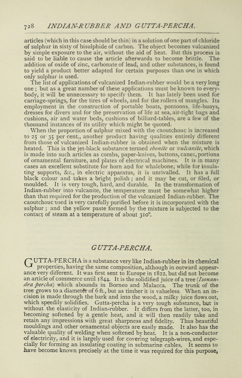 articles (which in this case should be thin) in a solution of one part of chloride of sulphur in sixty of bisulphide of carbon. The object becomes vulcanized by simple exposure to the air, without the aid of heat. But this process is said to be liable to cause the article afterwards to become brittle. The addition of oxide of zinc, carbonate of lead, and other substances, is found to yield a product better adapted for certain purposes than one in which only sulphur is used. The list of applications of vulcanized Indian-rubber would be a very long one ; but as a great number of these applications must be known to every- body, it will be unnecessary to specify them. It has lately been used for carriage-springs, for the tires of wheels, and for the rollers of mangles. Its employment in the construction of portable boats, pontoons, life-buoys, dresses for divers and for the preservation of life at sea, air-tight bags and cushions, air and water beds, cushions of billiard-tables, are a few of the thousand instances of its utility which might be quoted. When the proportion of sulphur mixed with the caoutchouc is increased to 25 or 35 per cent, another product having qualities entirely different from those of vulcanized Indian-rubber is obtained when the mixture is heated. This is the jet-black substance termed ebonite or vulcanite, which is made into such articles as combs, paper-knives, buttons, canes, portions of ornamental furniture, and plates of electrical machines. It is in many cases an excellent substitute for horn apd for whalebone, while for insula- ting supports, (S:c., in electric apparatus, it is unrivalled. It has a full black colour and takes a bright polish ; and it may be cut, or filed, or moulded. It is very tough, hard, and durable. In the transformation of Indian-rubber into vulcanite, the temperature must be somewhat higher than that required for the production of the vulcanized Indian-rubber. The caoutchouc used is ver>^ carefully purified before it is incorporated with the sulphur ; and the yellow paste formed by the mixture is subjected to the contact of steam at a temperature of about 310°. GUTTA-PERCHA. ^ UTTA-PERCHA is a substance ver}’- like Indian-rubber in its chemical properties, having the same composition, although in outward appear- ance very different. It was first sent to Europe in 1822, but did not become an article of commerce until 1844. It is the solidified juice of a tree {Isonan- dra percha) which abounds in Borneo and Malacca. The trunk of the tree grows to a diameter of 6 ft., but as timber it is valueless . When an in- cision is made through the bark and into the wood, a milky juice flows out, which speedily solidifies. Gutta-percha is a very tough substance, but is without the elasticity of Indian-rubber. It differs from the latter, too, in becoming softened by a gentle heat, and it will then readily take and retain any impressions with great sharpness and fidelity. Thus beautiful mouldings and other ornamental objects are easily made. It also has the valuable quality of welding when softened by heat. It is a non-conductor of electricity, and it is largely used for covering telegraph-wires, and espe- cially for forming an insulating coating in submarine cables. It seems to have become known precisely at the time it was required for this purpose,