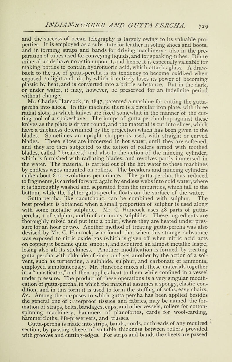 and the success of ocean telegraphy is largely owing to its valuable pro- perties. It is employed as a substitute for leather in soling shoes and boots, and in forming straps and bands for driving machinery ; also in the pre- paration of tubes used for conveying liquids, and for speaking-tubes. Dilute mineral acids have no action upon it, and hence it is especially valuable for making bottles to contain hydrofluoric acid, which attacks glass. A draw- back to the use of gutta-percha is its tendency to become oxidized when exposed to light and air, by which it entirely loses its power of becoming plastic by heat, and is converted into a brittle substance. But in the dark, or under water, it may, however, be preserved for an indefinite period without change. Mr. Charles Hancock, in 1847, patented a machine for cutting the gutta- p,ercha into slices. In this machine there is a circular iron plate, with three radial slots, in which knives are fixed somewhat in the manner of the cut- ting tool of a spokeshave. The lumps of gutta-percha drop against these knives as the plate is driven round, and the material is cut into slices, which have a thickness determined by the projection which has been given to the blades. Sometimes an upright chopper is used, with straight or curved blades. These slices are immersed in hot water, until they are softened, and they are then subjected to the action of rollers armed with toothed blades, called ‘‘ breakers,” and also to the action of the mincing cylinder, which is furnished with radiating blades, and revolves partly immersed in the water. The material is carried out of the hot water to these machines by endless webs mounted on rollers. The breakers and mincing cylinders make about 800 revolutions per minute. The gutta-percha, thus reduced to fragments, is carried forward again by endless webs into cold water, where it is thoroughly washed and separated from the impurities, which fall to the bottom, while the lighter gutta-percha floats on the surface of the water. Gutta-percha, like caoutchouc, can be combined with sulphur. The best product is obtained when a small proportion of sulphur is used along with some metallic sulphide. Mr. C. Hancock uses 48 parts of gutta- percha, I of sulphur, and 6 of antimony sulphide. These ingredients are thoroughly mixed and put into a boiler, where they are heated under pres- sure for an hour or two. Another method of treating gutta-percha was also devised by Mr. C. Hancock, who found that when this strange substance was exposed to nitric oxide gas (which is given off when nitric acid acts •on copper) it became quite smooth, and acquired an almost metallic lustre, losing also all its stickiness. Another modification is formed by treating gutta-percha with chloride of zinc ; and yet another by the action of a soT went, such as turpentine, a sulphide, sulphur, and carbonate of ammonia, employed simultaneously. Mr. Hancock mixes all these materials together in a “ masticator,” and then applies heat to them while confined in a vessel under pressure. The product of these operations is a very singular modifi- eation of gutta-percha, in which the material assumes a spongy, elastic con- dition, and in this form it is used to form the stuffing of sofas, easy chairs, &c. Among the pu’*poses to which gutta-percha has been applied besides the general one of ‘j/aterproof tissues and fabrics, may be named the for- mation of straps, belts, bandages, cups, and other vessels, rollers for cotton- spinning machinery, hammers of pianofortes, cards for wool-carding, hammercloths, life-preservers, and trusses. Gutta-percha is made into strips, bands, cords, or threads of any required section, by passing sheets of suitable thickness between rollers provided with grooves and cutting-edges. For strips and bands the sheets are passed
