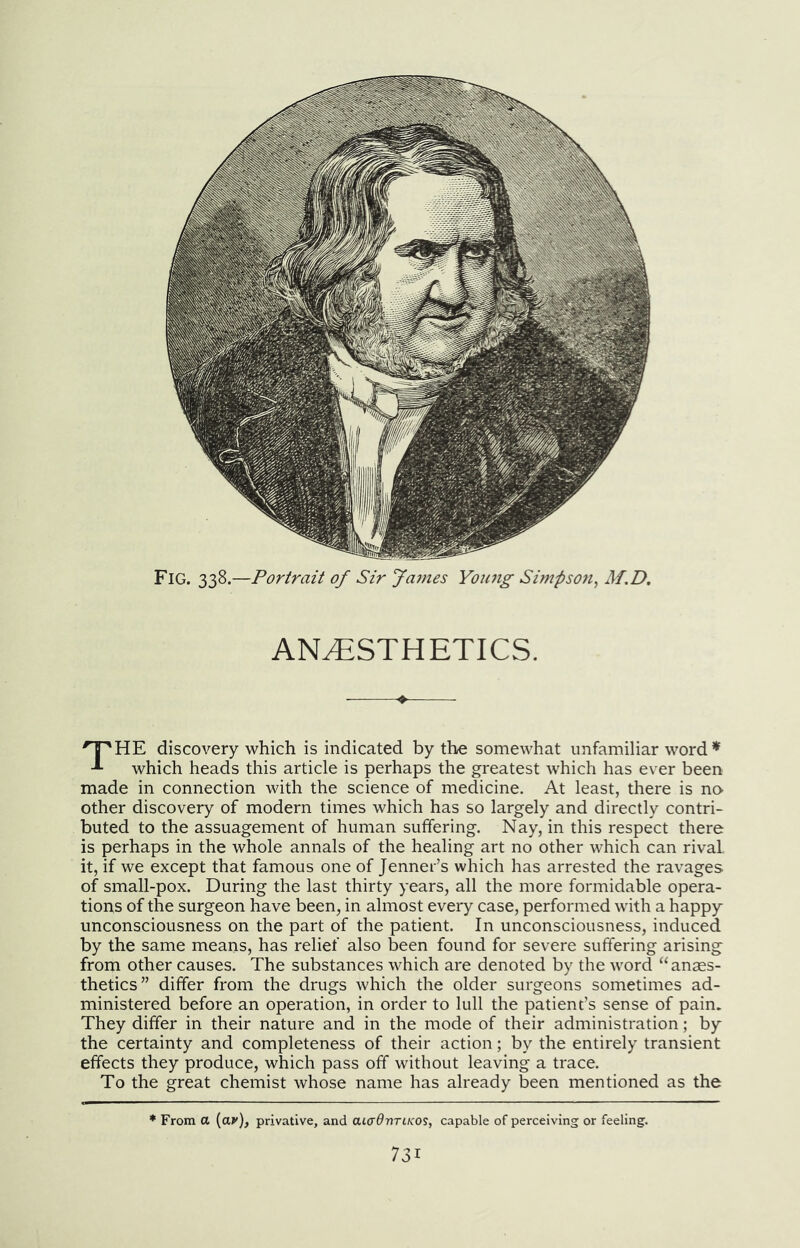 Fig. 338.—Portrait of Sir Jajnes Yoinig Simpso7i, M,D. ANESTHETICS. 'T'HE discovery which is indicated by the somewhat unfamiliar word’*^ which heads this article is perhaps the greatest which has ever been made in connection with the science of medicine. At least, there is no^ other discovery of modern times which has so largely and directly contri- buted to the assuagement of human suffering. Nay, in this respect there is perhaps in the whole annals of the healing art no other which can rival it, if we except that famous one of Jenner’s which has arrested the ravages of small-pox. During the last thirty years, all the more formidable opera- tions of the surgeon have been, in almost every case, performed with a happy unconsciousness on the part of the patient. In unconsciousness, induced by the same means, has relief also been found for severe suffering arising from other causes. The substances which are denoted by the word “anaes- thetics” differ from the drugs which the older surgeons sometimes ad- ministered before an operation, in order to lull the patient’s sense of pain. They differ in their nature and in the mode of their administration; by the certainty and completeness of their action; by the entirely transient effects they produce, which pass off without leaving a trace. To the great chemist whose name has already been mentioned as the From a {av), privative, and aiadnTiKOS, capable of perceiving or feeling.