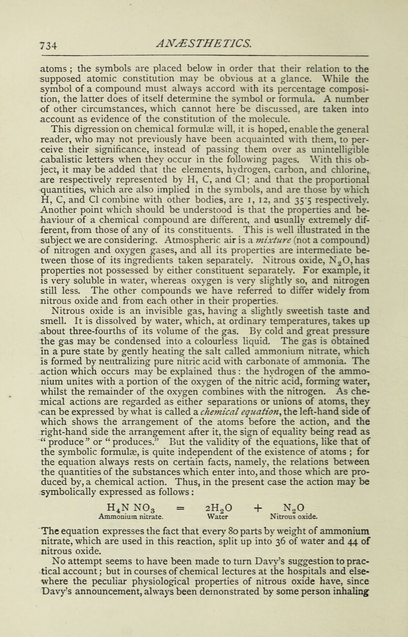 atoms ; the symbols are placed below in order that their relation to the supposed atomic constitution may be obvious at a glance. While the symbol of a compound must always accord with its percentage composi- tion, the latter does of itself determine the symbol or formula. A number of other circumstances, which cannot here be discussed, are taken into account as evidence of the constitution of the molecule. This digression on chemical formulae will, it is hoped, enable the general reader, who may not previously have been acquainted with them, to per- ceive their significance, instead of passing them over as unintelligible cabalistic letters when they occur in the following pages. With this ob- ject, it may be added that the elements, hydrogen, carbon, and chlorine,, are respectively represented by H, C, and Cl; and that the proportional quantities, which are also implied in the symbols, and are those by which H, C, and Cl combine with other bodies, are 1,12, and 35*5 respectively. -Another point which should be understood is that the properties and be- haviour of a chemical compound are different, and usually extremely dif- ferent, from those of any of its constituents. This is well illustrated in the subject we are considering. Atmospheric air is a mixture (not a compound) of nitrogen and oxygen gases, and all its properties are intermediate be- tween those of its ingredients taken separately. Nitrous oxide, N20,has properties not possessed by either constituent separately. For example, it is very soluble in water, whereas oxygen is very slightly so, and nitrogen still less. The other compounds we have referred to differ widely from nitrous oxide and from each other in their properties. Nitrous oxide is an invisible gas, having a slightly sweetish taste and smell. It is dissolved by water, which, at ordinary temperatures, takes up -about three-fourths of its volume of the gas. By cold and great pressure the gas may be condensed into a colourless liquid. The gas is obtained in a pure state by gently heating the salt called ammonium nitrate, which is formed by neutralizing pure nitric acid with carbonate of ammonia. The -action which occurs may be explained thus: the hydrogen of the ammo- nium unites \vith a portion of the oxygen of the nitric acid, forming water, whilst the remainder of the oxygen combines with the nitrogen. As che- Tnical actions are regarded as either separations or unions of atoms, they can be expressed by what is called a equation., the left-hand side of which shows the arrangement of the atoms before the action, and the right-hand side the arrangement after it, the sign of equality being read as “ produce” or “produces.” But the validity of the equations, like that of the symbolic formulae, is quite independent of the existence of atoms ; for the equation always rests on certain facts, namely, the relations between the quantities of the substances which enter into, and those which are pro- duced by, a chemical action. Thus, in the present case the action may be symbolically expressed as follows : H^N NO3 = 2H2O + NgO Ammonium nitrate. Water Nitrous oxide. The equation expresses the fact that every 80 parts by weight of ammonium nitrate, which are used in this reaction, split up into 36 of water and 44 of nitrous oxide. No attempt seems to have been made to turn Davy’s suggestion to prac- tical account; but in courses of chemical lectures at the hospitals and else- where the peculiar physiological properties of nitrous oxide have, since Davy’s announcement, always been demonstrated b.y some person inhaling