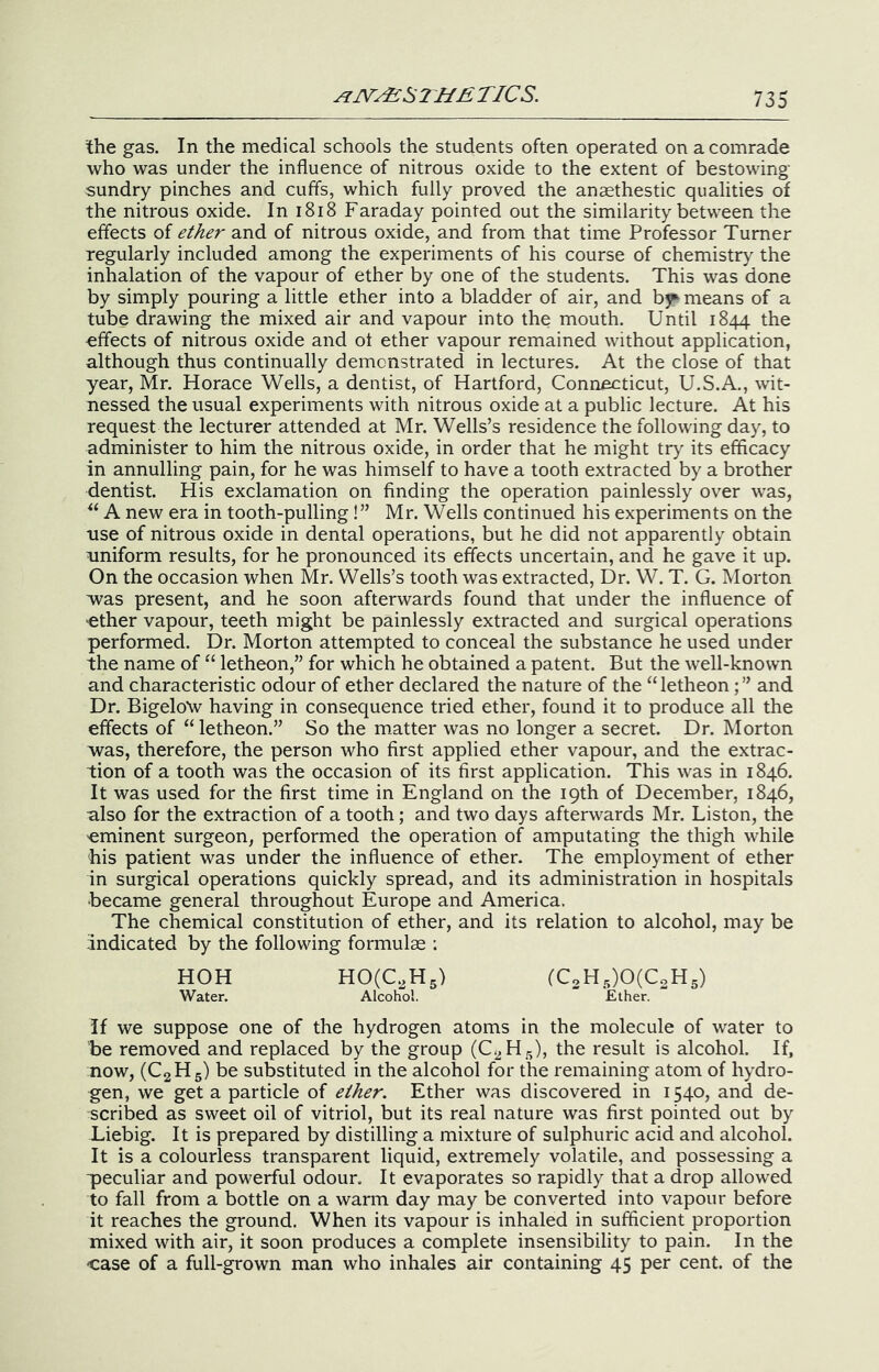 JiI^AiSTHETICS. the gas. In the medical schools the students often operated on a comrade who was under the influence of nitrous oxide to the extent of bestowing sundry pinches and cuffs, which fully proved the anaethestic qualities of the nitrous oxide. In i8i8 Faraday pointed out the similarity between the effects of ether and of nitrous oxide, and from that time Professor Turner regularly included among the experiments of his course of chemistry the inhalation of the vapour of ether by one of the students. This was done by simply pouring a little ether into a bladder of air, and bj^ means of a tube drawing the mixed air and vapour into the mouth. Until 1844 the effects of nitrous oxide and of ether vapour remained without application, although thus continually demonstrated in lectures. At the close of that year, Mr. Horace Wells, a dentist, of Hartford, Connecticut, U.S.A., wit- nessed the usual experiments with nitrous oxide at a public lecture. At his request the lecturer attended at Mr. Wells’s residence the following day, to administer to him the nitrous oxide, in order that he might try its efficacy in annulling pain, for he was himself to have a tooth extracted by a brother dentist. His exclamation on finding the operation painlessly over was, A new era in tooth-pulling!” Mr. Wells continued his experiments on the use of nitrous oxide in dental operations, but he did not apparently obtain aniform results, for he pronounced its effects uncertain, and he gave it up. On the occasion when Mr. Wells’s tooth was extracted. Dr. W. T. G. Morton was present, and he soon afterwards found that under the influence of -ether vapour, teeth might be painlessly extracted and surgical operations performed. Dr. Morton attempted to conceal the substance he used under the name of “ letheon,” for which he obtained a patent. But the well-known and characteristic odour of ether declared the nature of the “letheonand Dr. Bigelo\v having in consequence tried ether, found it to produce all the effects of “letheon.” So the matter was no longer a secret. Dr. Morton was, therefore, the person who first applied ether vapour, and the extrac- tion of a tooth was the occasion of its first application. This was in 1846. It was used for the first time in England on the 19th of December, 1846, also for the extraction of a tooth; and two days afterwards Mr. Liston, the 'eminent surgeon, performed the operation of amputating the thigh while his patient was under the influence of ether. The employment of ether in surgical operations quickly spread, and its administration in hospitals became general throughout Europe and America. The chemical constitution of ether, and its relation to alcohol, may be indicated by the following formulas : HOH H0(C^H5) (C2H5)0(C2H5) Water. Alcohol. Ether. If we suppose one of the hydrogen atoms in the molecule of water to be removed and replaced by the group (C2H5), the result is alcohol. If, now, (CgHg) be substituted in the alcohol for the remaining atom of hydro- gen, we get a particle of ether. Ether was discovered in 1540, and de- scribed as sweet oil of vitriol, but its real nature was first pointed out by Liebig. It is prepared by distilling a mixture of sulphuric acid and alcohol. It is a colourless transparent liquid, extremely volatile, and possessing a peculiar and powerful odour. It evaporates so rapidly that a drop allowed to fall from a bottle on a warm day may be converted into vapour before it reaches the ground. When its vapour is inhaled in sufficient proportion mixed with air, it soon produces a complete insensibility to pain. In the case of a full-grown man who inhales air containing 45 per cent, of the