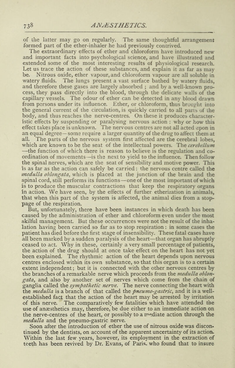 of the latter may go on regularly. The same thoughtful arrangement formed part of the ether-inhaler he had previously contrived. The extraordinary effects of ether and chloroform have introduced new and important facts into psychological science, and have illustrated and extended some of the most interesting results of physiological research. Let us trace the action of these substances, and explain it as far as may be. Nitrous oxide, ether vapour, and chloroform vapour are all soluble in watery fluids. The lungs present a vast surface bathed by watery’ fluids, and therefore these gases are largely absorbed ; and by a well-known pro- cess, they pass directly into the blood, through the delicate walls of the capillary vessels. The odour of ether can be detected in any blood drawn from persons under its influence. Ether, or chloroform, thus brought into the general current of the circulation, is quickly carried to all pans of ihe body, and thus reaches the nerve-centres. On these it produces character- istic effects by suspending or paralysing nervous action : why or how this effect takes place is unknown. The nervous centres are not all acted upon in an equal degree— some require a larger quantity of the drug to affect them at all. The parts of the nervous system first affected are the cerebral lobes, which are known to be the seat of the intellectual powers. The cerebellum —the function of which there is reason to believe is the regulation and co- ordination of movements—is the next to yield to the influence. Then follow the spinal nerves, which are the seat of sensibility and motive power. This is as far as the action can safely be carried: the nervous centre called the medulla oblongata, which is placed at the junction of the brain and the spinal cord, still performs its functions — one of the most important of which as to produce the muscular contractions that keep the respiratory organs in action. We have seen, by the effects of further etherization in animals, that when this part of the system is affected, the animal dies from a stop- page of the respiration. But, unfortunately, there have been instances in which death has been caused by the administration of ether and chloroform even under the most skilful management. But these occurrences were not the result of the inha- lation having been carried so far as to stop respiration: in some cases the patient has died before the first stage of insensibility. These fatal cases have all been marked by a sudden paralysis of the heart—that organ has abruptly ceased to act. Why in these, certainly a very small percentage of patients, the action of the drug should at once take effect on the heart has not yet been explained. The rhythmic action of the heart depends upon nervous centres enclosed within its own substance, so that this organ is to a certain extent independent; but it is connected with the other nervous centres by the branches of a remarkable nerve which proceeds from the 7nedulla oblon- gata, and also by another set of nerves which come from the chain of ganglia called the sympathetic 7i€rue. The nerve connecting the heart with the 77iedulla is a branch of that called the pneu77io-gastric, and it is a well- established fact that the action of the heart may be arrested by irritation of this nerve. The comparatively few fatalities which have attended the use of anaesthetics may, therefore, be due either to an immediate action on the nerve-centres of the heart, or possibly to a mediate action through the 77iedulla and the pneumo-gastric nerv’e. Soon after the introduction of ether the use of nitrous oxide was discon- tinued by the dentists, on account of the apparent uncertainty of its action. Within the last few years, however, its emplo\’ment in the extraction of teeth has been revived by Dr. Evans, of Paris, who found that to insure
