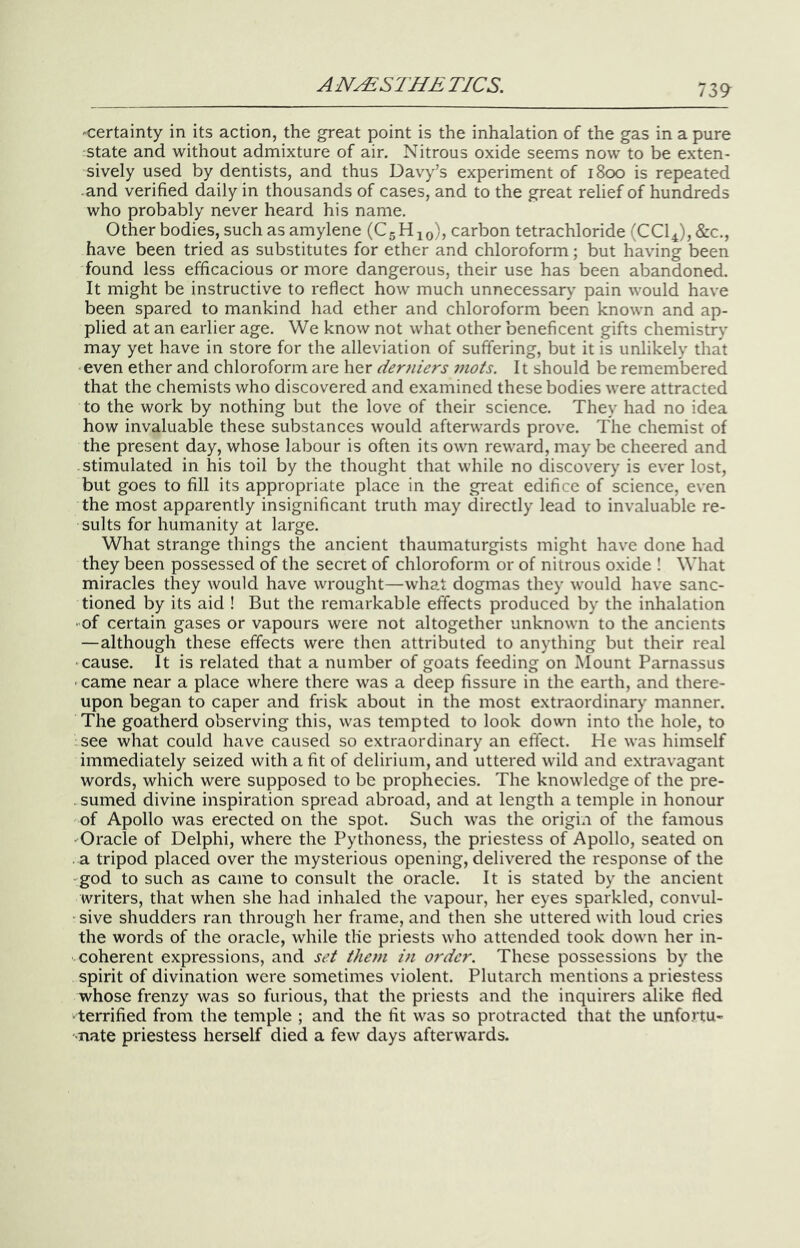 'Certainty in its action, the great point is the inhalation of the gas in a pure state and without admixture of air. Nitrous oxide seems now to be exten- sively used by dentists, and thus Davy’s experiment of 1800 is repeated •and verified daily in thousands of cases, and to the great relief of hundreds who probably never heard his name. Other bodies, such as amylene (CgHjo), carbon tetrachloride (CCl4),&c., have been tried as substitutes for ether and chloroform; but having been found less efficacious or more dangerous, their use has been abandoned. It might be instructive to reflect how much unnecessary pain would have been spared to mankind had ether and chloroform been known and ap- plied at an earlier age. We know not what other beneficent gifts chemistry may yet have in store for the alleviation of suffering, but it is unlikely that even ether and chloroform are her derniers mots. It should be remembered that the chemists who discovered and examined these bodies were attracted to the work by nothing but the love of their science. They had no idea how invaluable these substances would afterwards prove. The chemist of the present day, whose labour is often its own reward, may be cheered and stimulated in his toil by the thought that while no discovery is ever lost, but goes to fill its appropriate place in the great edifice of science, even the most apparently insignificant truth may directly lead to invaluable re- sults for humanity at large. What strange things the ancient thaumaturgists might have done had they been possessed of the secret of chloroform or of nitrous oxide ! What miracles they would have wrought—what dogmas they would have sanc- tioned by its aid ! But the remarkable effects produced by the inhalation • of certain gases or vapours were not altogether unknown to the ancients —although these effects were then attributed to anything but their real •cause. It is related that a number of goats feeding on Mount Parnassus • came near a place where there was a deep fissure in the earth, and there- upon began to caper and frisk about in the most extraordinary manner. The goatherd observing this, was tempted to look down into the hole, to .see what could have caused so extraordinary an effect. He was himself immediately seized with a fit of delirium, and uttered wild and extravagant words, which were supposed to be prophecies. The knowledge of the pre- -sumed divine inspiration spread abroad, and at length a temple in honour of Apollo was erected on the spot. Such was the origin of the famous 'Oracle of Delphi, where the Pythoness, the priestess of Apollo, seated on . a tripod placed over the mysterious opening, delivered the response of the -god to such as came to consult the oracle. It is stated by the ancient writers, that when she had inhaled the vapour, her eyes sparkled, convul- -sive shudders ran through her frame, and then she uttered with loud cries the words of the oracle, while the priests who attended took down her in- coherent expressions, and set them in order. These possessions by the spirit of divination were sometimes violent. Plutarch mentions a priestess whose frenzy was so furious, that the priests and the inquirers alike fled ■ terrified from the temple ; and the fit was so protracted that the unfortu- •Tiate priestess herself died a few days afterwards.