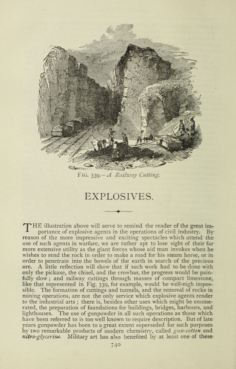 EXPLOSIVES. '^HE illustration above will serve to remind the reader of the great im- portance of explosive agents in the operations of civil industr)'. By reason of the more impressive and exciting spectacles which attend the use of such agents in warfare, we are rather apt to lose sight of their far more extensive utility as the giant forces whose aid man invokes when he wishes to rend the rock in order to make a road for his steam horse, or in order to penetrate into the bowels of the earth in search of the precious ore. A little reflection will show that if such work had to be done with only the pickaxe, the chisel, and the crowbar, the progress would be pain- fully slow; and railway cuttings through masses of compact limestone, like that represented in Fig. 339, for example, would be well-nigh impos- sible. The formation of cuttings and tunnels, and the removal of rocks in mining operations, are not the only service which explosive agents render to the industrial arts ; there is, besides other uses which might be enume- rated, the preparation of foundations for buildings, bridges, harbours, and lighthouses. The use of gunpowder in all such operations as those which have been referred to is too well known to require description. But of late years gunpowder has been to a great extent superseded for such purposes by two remarkable products of modem chemistry, called gun-cotton and nitro-glycerine- Militar}'- art has also benefited by at least one of these