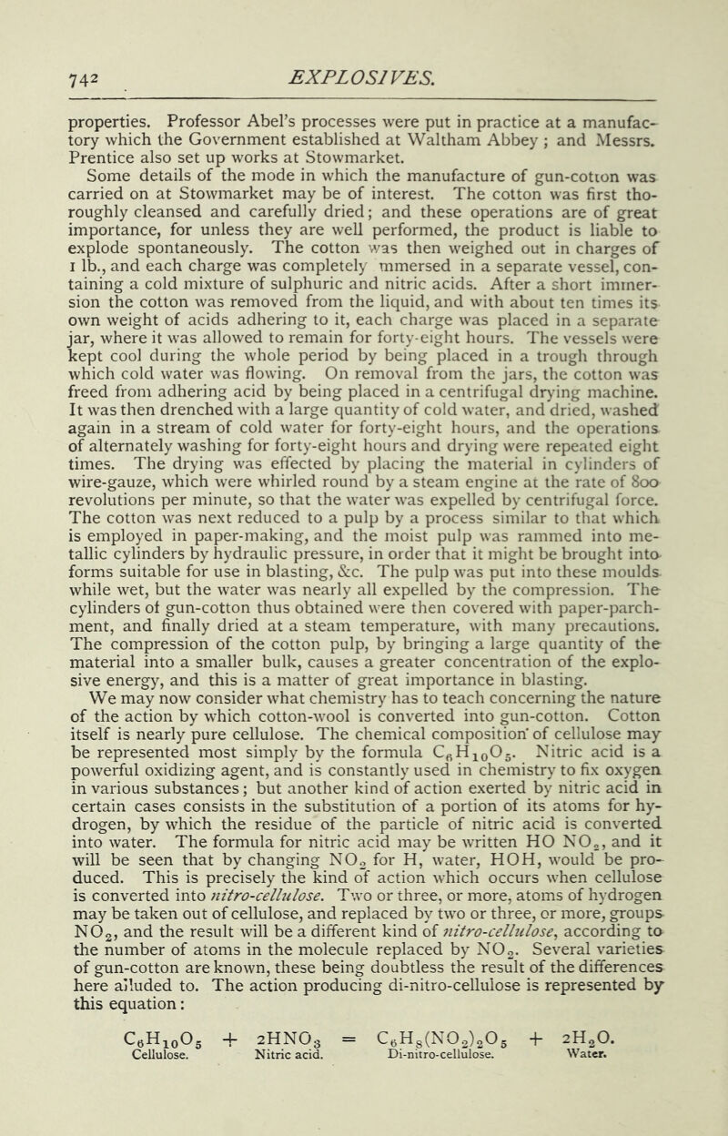 properties. Professor Abel’s processes were put in practice at a manufac-^ tory which the Government established at Waltham Abbey ; and Messrs. Prentice also set up works at Stowmarket. Some details of the mode in which the manufacture of gun-cotton was carried on at Stowmarket may be of interest. The cotton was first tho- roughly cleansed and carefully dried; and these operations are of great importance, for unless they are well performed, the product is liable to explode spontaneously. The cotton was then weighed out in charges of I lb., and each charge was completely mmersed in a separate vessel, con- taining a cold mixture of sulphuric and nitric acids. After a short immer- sion the cotton was removed from the liquid, and with about ten times its own weight of acids adhering to it, each charge was placed in a separate jar, where it was allowed to remain for forty-eight hours. The vessels were kept cool during the whole period by being placed in a trough through which cold water was flowing. On removal from the jars, the cotton was freed from adhering acid by being placed in a centrifugal dr)'ing machine. It was then drenched with a large quantity of cold water, and dried, washed again in a stream of cold water for forty-eight hours, and the operations of alternately washing for forty-eight hours and drying were repeated eight times. The drying was effected by placing the material in cylinders of wire-gauze, which were whirled round by a steam engine at the rate of 800 revolutions per minute, so that the water was expelled by centrifugal force. The cotton was next reduced to a pulp by a process similar to that which is employed in paper-making, and the moist pulp was rammed into me- tallic cylinders by hydraulic pressure, in order that it might be brought inta forms suitable for use in blasting, &;c. The pulp was put into these moulds while wet, but the water was nearly all expelled by the compression. The cylinders of gun-cotton thus obtained were then covered with paper-parch- ment, and finally dried at a steam temperature, with many precautions. The compression of the cotton pulp, by bringing a large quantity of the material into a smaller bulk, causes a greater concentration of the explo- sive energy, and this is a matter of great importance in blasting. We may now consider what chemistry has to teach concerning the nature of the action by which cotton-wool is converted into gun-cotton. Cotton itself is nearly pure cellulose. The chemical composition of cellulose may be represented most simply by the formula C^HioOs. Nitric acid is a powerful oxidizing agent, and is constantly used in chemistry to fix oxygen in various substances; but another kind of action exerted by nitric acid in certain cases consists in the substitution of a portion of its atoms for hy- drogen, by which the residue of the particle of nitric acid is converted into water. The formula for nitric acid may be written HO NO„, and it will be seen that by changing NOo for H, water, HOH, would be pro- duced. This is precisely the kind of action which occurs when cellulose is converted into nitro-cellulose. Two or three, or more, atoms of hydrogen may be taken out of cellulose, and replaced by two or three, or more, groups NO2, and the result will be a different kind of nitro-cellulose., according to the number of atoms in the molecule replaced by NO3. Several varieties of gun-cotton are known, these being doubtless the result of the differences here alluded to. The action producing di-nitro-cellulose is represented bjr this equation: CeHioOs + 2HNO3 = CeH8(N02)205 + 2H2O. Cellulose. Nitric acid. Di-nitro-cellulose. Water.
