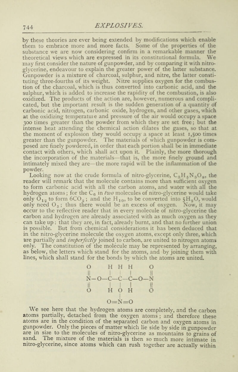 by these theories are ever being extended by modifications which enable them to embrace more and more facts. Some of the properties of the substance we are now considering confirm in a remarkable manner the theoretical views which are expressed in its constitutional formula. We may first consider the nature of gunpowder, and by comparing it with nitro- glycerine, endeavour to explain the greater power of the latter substance. Gunpowder is a mixture of charcoal, sulphur, and nitre, the latter consti- tuting three-fourths of its weight. Nitre supplies oxygen for the combus- tion of the charcoal, which is thus converted into carbonic acid, and the sulphur, which is added to increase the rapidity of the combustion, is also oxidized. The products of the action are, however, numerous and compli- cated, but the important result is the sudden generation of a quantity of carbonic acid, nitrogen, carbonic oxide, hydrogen, and other gases, which at the oxidizing temperatuie and pressure of the air would occupy a space 300 times greater than the powder from which they are set free; but the intense heat attending the chemical action dilates the gases, so that at the moment of explosion they would occupy a space at least 1,500 times greater than the gunpowder. The materials of which gunpowder is com- posed are finely powdered, in order that each portion shall be in immediate contact with others, which shall act upon it. Plainly, the more thorough the incorporation of the materials—that is, the more finely ground and intimately mixed they are— the more rapid will be the inllammation of tlie powder. Looking now at the crude formula of nitro-glycerine, Cyllr.NyOy, the reader will remark that the molecule contains more than sufficient oxygen to form carbonic acid with all the carbon atoms, and water with all the hydrogen atoms ; for the Coin /zco molecules of nitro-glycerine would take only Ojo to form 6CO.,; and the Hjo? to be converted into 5H„0, would only need 0 -; thus there would be an excess of oxygen. Now, it may occur to the reflective reader that in every molecule of nitro-glycerine the carbon and hydrogen are already associated with as much oxygen as they can take up : that they are, in fact, already burnt, and that no further union is possible. But from chemical considerations it has been deduced that in the nitro-glycerine molecule the oxygen atoms, except only three, which are partially and imperfectly joined to carbon, are united to nitrogen atoms only. The constitution of the molecule may be represented by arranging, as below, the letters which stand for the atoms, and by Joining them with lines, which shall stand for the bonds by which the atoms are united. O II N- li o H H H O ; I ti O—C—C—C—O—N III I! H O H O I 0=N=0 We see here that the hydrogen atoms are completely, and the carbon atoms partially, detached from the oxygen atoms ; and therefore these atoms are in the condition of the separated carbon and oxygen atoms in gunpowder. Only the pieces of matter which lie side by side in gunpowder are in size to the molecules of nitro-glycerine as mountains to grains of sand. The mixture of the materials is then so much more intimate in nitro-glycerine, since atoms which can rush together are actually within
