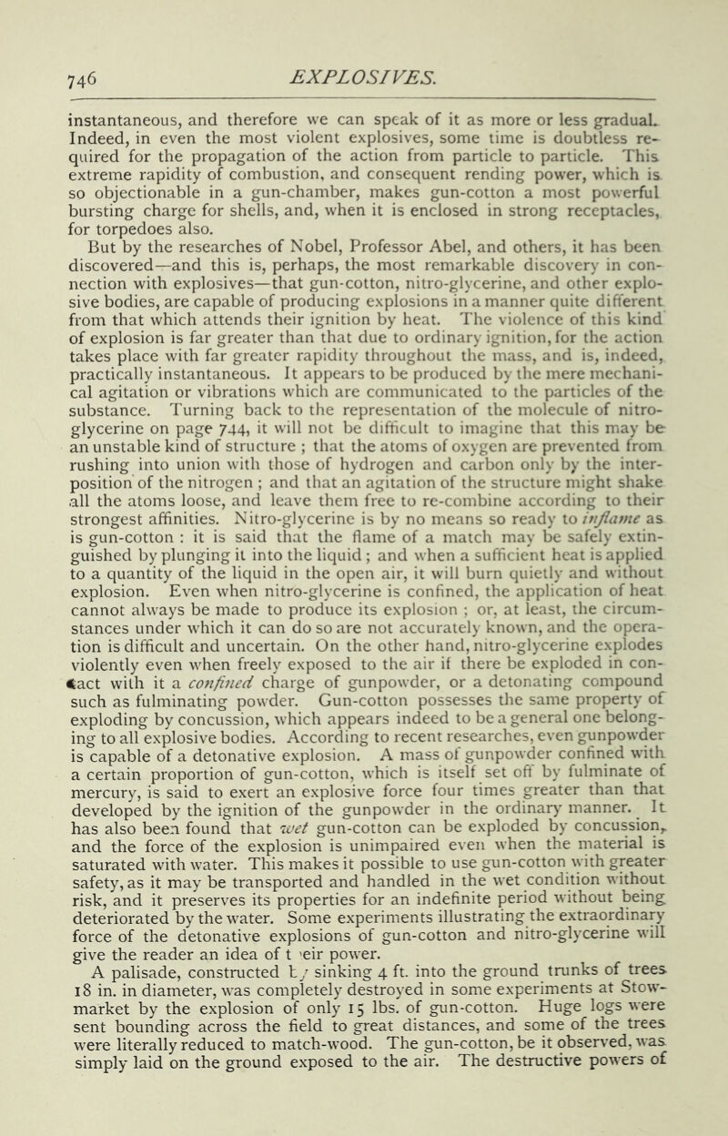 instantaneous, and therefore we can speak of it as more or less gradual. Indeed, in even the most violent explosives, some time is doubtless re- quired for the propagation of the action from particle to particle. This extreme rapidity of combustion, and consequent rending power, which is so objectionable in a gun-chamber, makes gun-cotton a most powerful bursting charge for shells, and, when it is enclosed in strong receptacles, for torpedoes also. But by the researches of Nobel, Professor Abel, and others, it has been discovered—and this is, perhaps, the most remarkable discovery in con- nection with explosives—that gun-cotton, nitro-glycerine, and other explo- sive bodies, are capable of producing explosions in a manner quite difterent from that which attends their ignition by heat. The violence of this kind of explosion is far greater than that due to ordinary ignition, for the action takes place with far greater rapidity throughout the mass, and is, indeed, practically instantaneous. It appears to be produced by the mere mechani- cal agitation or vibrations which are communicated to the particles of the substance. Turning back to the representation of the molecule of nitro- glycerine on page 744, it will not be difficult to imagine that this may be an unstable kind of structure ; that the atoms of oxygen are prevented from rushing into union with those of hydrogen and carbon only by the inter- position of the nitrogen ; and that an agitation of the structure might shake all the atoms loose, and leave them free to re-combine according to their strongest affinities. Nitro-glycerine is by no means so ready to itijiavie as is gun-cotton ; it is said that the flame of a match may be safely extin- guished by plunging it into the liquid ; and when a sufficient heat is applied to a quantity of the liquid in the open air, it will burn quietly and without explosion. Even when nitro-glycerine is confined, the application of heat cannot always be made to produce its explosion ; or, at least, the circum- stances under which it can do so are not accurately known, and the opera- tion is difficult and uncertain. On the other hand, nitro-glycerine explodes violently even when freely exposed to the air if there be exploded in con- tact with it a confined charge of gunpowder, or a detonating compound such as fulminating powder. Gun-cotton possesses the same property of exploding by concussion, which appears indeed to be a general one belong- ing to all explosive bodies. According to recent researches, even gunpowder is capable of a detonative explosion. A mass of gunpowder confined with a certain proportion of gun-cotton, which is itself set oft by fulminate of mercury, is said to exert an explosive force four times greater than that developed by the ignition of the gunpowder in the ordinar)- manner. It has also been found that 'ivet gun-cotton can be exploded by concussion,, and the force of the explosion is unimpaired even when the material is saturated with water. This makes it possible to use gun-cotton ^yith greater safety, as it may be transported and handled in the wet condition without risk, and it preserves its properties for an indefinite period without being deteriorated by the water. Some experiments illustrating the extraordinary force of the detonative explosions of gun-cotton and nitro-glycerine will give the reader an idea of t 'eir power. A palisade, constructed h/ sinking 4 ft. into the ground trunks of trees 18 in. in diameter, was completely destroyed in some experiments at Stow- market by the explosion of only 15 lbs. of gun-cotton. Huge logs were sent bounding across the field to great distances, and some of the trees w'ere literally reduced to match-wood. The gun-cotton, be it observed, was simply laid on the ground exposed to the air. The destructive powers of