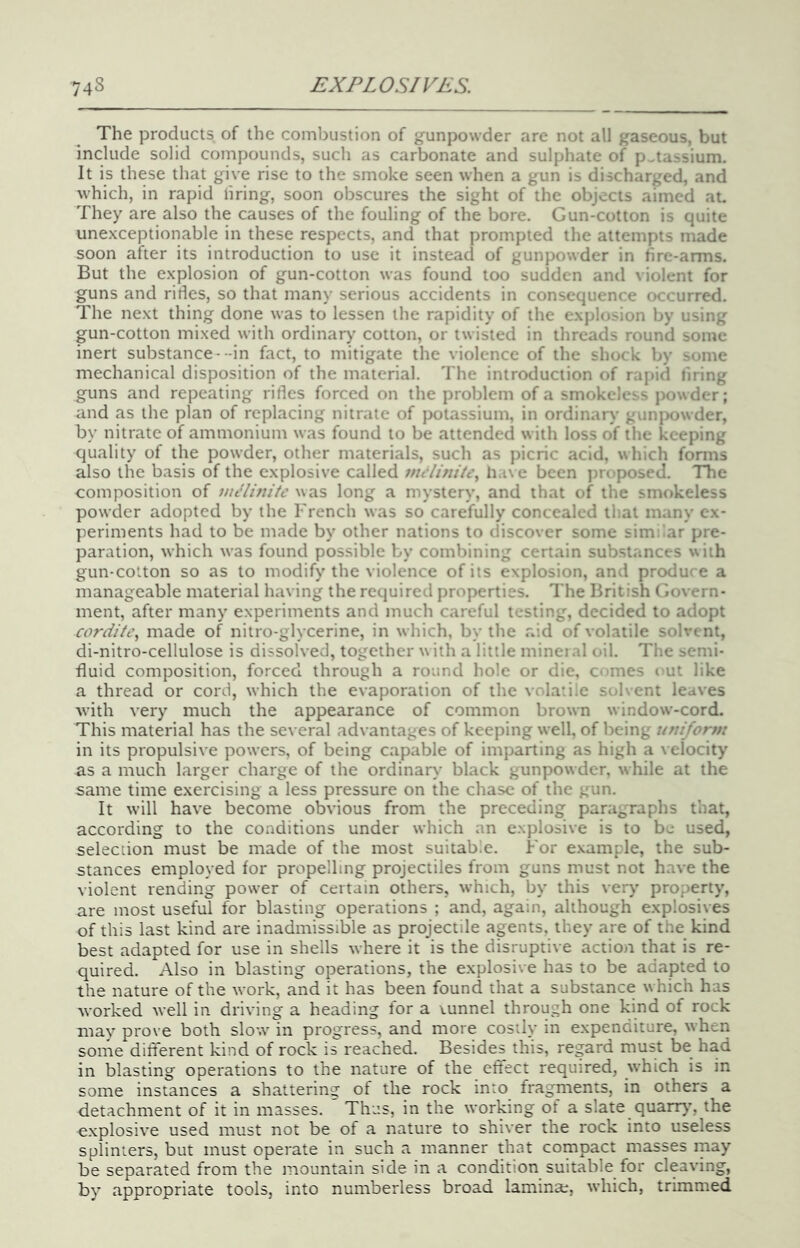 The products of the combustion of gunpowder are not all gaseous, but include solid compounds, such as carbonate and sulphate of potassium. It is these that give rise to the smoke seen when a gun is discharged, and which, in rapid firing, soon obscures the sight of the objects aimed at. They are also the causes of the fouling of the bore. Gun-cotton is quite une.xceptionable in these respects, and that prompted the attempts made soon after its introduction to use it instead of gunpowder in hre-arms. But the explosion of gun-cotton was found too sudden and violent for guns and rifles, so that many serious accidents in consequence occurred. The next thing done was to lessen the rapidity of the explosion by using gun-cotton mixed with ordinary cotton, or twisted in threads round some inert substance--in fact, to mitigate the violence of the shock by some mechanical disposition of the material. The introduction of rapid tiring guns and repeating rides forced on the problem of a smokeless powder; and as the plan of replacing nitrate of potassium, in ordinary gunjxiwder, by nitrate of ammonium was found to be attended with loss of the keeping quality of the powder, other materials, such as picric acid, which forms also the basis of the explosive called mt Unite., h.i\e been jnaiposed. TTie composition of nulinitc was long a mystery, and that of the smokeless powder adopted by the French was so carefully concealed that many ex- periments had to be made by other nations to discover some similar pre- paration, which w'as found possible by combining certain substances with gun-cotton so as to modify the violence of its explosion, and produce a manageable material having the required properties. The British Govern- ment, after many experiments and much careful testing, decided to adopt cordite, made of nitro-glycerine, in which, by the aid of volatile solvent, di-nitro-cellulose is dissolved, together with a little mineial oil. The semi- fluid composition, forced through a round hole or die, ernes i^ut like a thread or cord, which the evaporation of the volatile solvent leaves with very much the appearance of common brown window-cord. This material has the several advantages of keeping well, of being uniforn: in its propulsive powers, of being capable of imparting as high a velocity as a much larger charge of the ordinary black gunpowder, while at the same time exercising a less pressure on the chase of the gun. It will have become obvious from the preceding paragraphs that, according to the conditions under which an explosive is to be used, selection must be made of the most suitable. For e.vample, the sub- stances employed for propelling projectiles from guns must not h.ave the violent rending power of certain others, which, by this very property, are most useful for blasting operations ; and, again, although explosives of this last kind are inadmissible as projectile agents, they are of the kind best adapted for use in shells where it is the disruptive action that is re- quired. Also in blasting operations, the explosive has to be adapted to the nature of the work, and it has been found that a substance w hich has worked well in driving a heading for a vunnel through one kind of rock may prove both slow in progress, and more costly in expenditure, when some different kind of rock is reached. Besides this, regard must be had in blasting operations to the nature of the effect required, which is in some instances a shattering of the rock into fragments, in others a detachment of it in masses. Thus, in the working ot a slate quarry', the e.xplosive used must not be of a nature to shiver the rock into useless splinters, but must operate in such a manner that compact masses may be separated from the mountain side in a condition suitable for cleaving, by appropriate tools, into numberless broad lamina;, which, trimmed