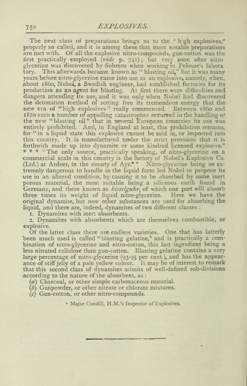 75° The next class of preparations brings us to the ‘ h’gh explosives, properly so called, and it is among these that most notable preparations are met with. Of all the explosive nitro-compounds, gun-cotton was the first practically employed {vide p. 741) ; but verv soon after nitro glycerine was discovered by Sobrero when working in Pelouze’s labora tory. This afterwards became known as “ blasting oil,” but it was many years before nitro-glycerine came into use as an explosive, namely, when, about i860, Nobel, a Swedish engineer, had established factoiies for its production as an a^nt for blasting. At first there were difficulties and dangers attending its use, and it was only when Nobel had discovered the detonation method of setting free its tremendous energy that the new era of “high explosives” really commenced lictween i860 and 1870 suen a number of appalling catastrop^lies occurred in the handling of the new “blasting oil” that in several European countries its use was entirely prohibited. And, in England at least, this prohibition remains, for “ in a liquid state this explosive cannot be sold m, or imported into this country. It is manufactured under the strict provision that it is forthwith made up into dynamite or some kindred licensed explosive. * * * ‘‘The only source, practically speaking, of nitro-glycerine on a commercial scale in this country is the factory of Nobel’s Explosive Co. (Ltd.) at Ardeer, in the county of Ayr.”* Nitro-glycerine being so ex- tremely dangerous to handle in the liquid form led Nobel to propose hs use in an altered condition, by causing it to be absorbed by some inert porous material, the most suitable being a siliceous earth found in Germany, and there known as kieselpthr.^ of which one part will absorb three times its weight of liouid nitro-glycerine. Here we have the original dynamite, but now otner substances are used for absorbing the liquid, and there are, indeed, dynamites of two ditt'erent classes : 1. Dynamites with inert absorbents. 2. Dynamites with absorbents which are themselves combustible, or explosive. Of the latter class there are endless varieties. One that has latterly been much used is called “blasting gelatine,” and is practically a com- bination of nitro-glycerine and nitro-cotton, this last ingredient being a less nitrated cellulose than gun-cotton. Blasting gelatine contains a very’ large percentage of nitro-glycerine (93-95 per cent.), and has the appear- ance of stiff jelly of a pale yellow colour. It may be of interest to rernark that this second class of dynamites admits of well-defined sub-divisions according to the nature of the absorbent, as : {a) Charcoal, or other simple carbonaceous material. {b) Gunpowder, or other nitrate or chlorate mixtures. (<r) Gun-cotton, or other nitro-compounds. * Major Cundill, H.M.’s Inspector of Explosives.
