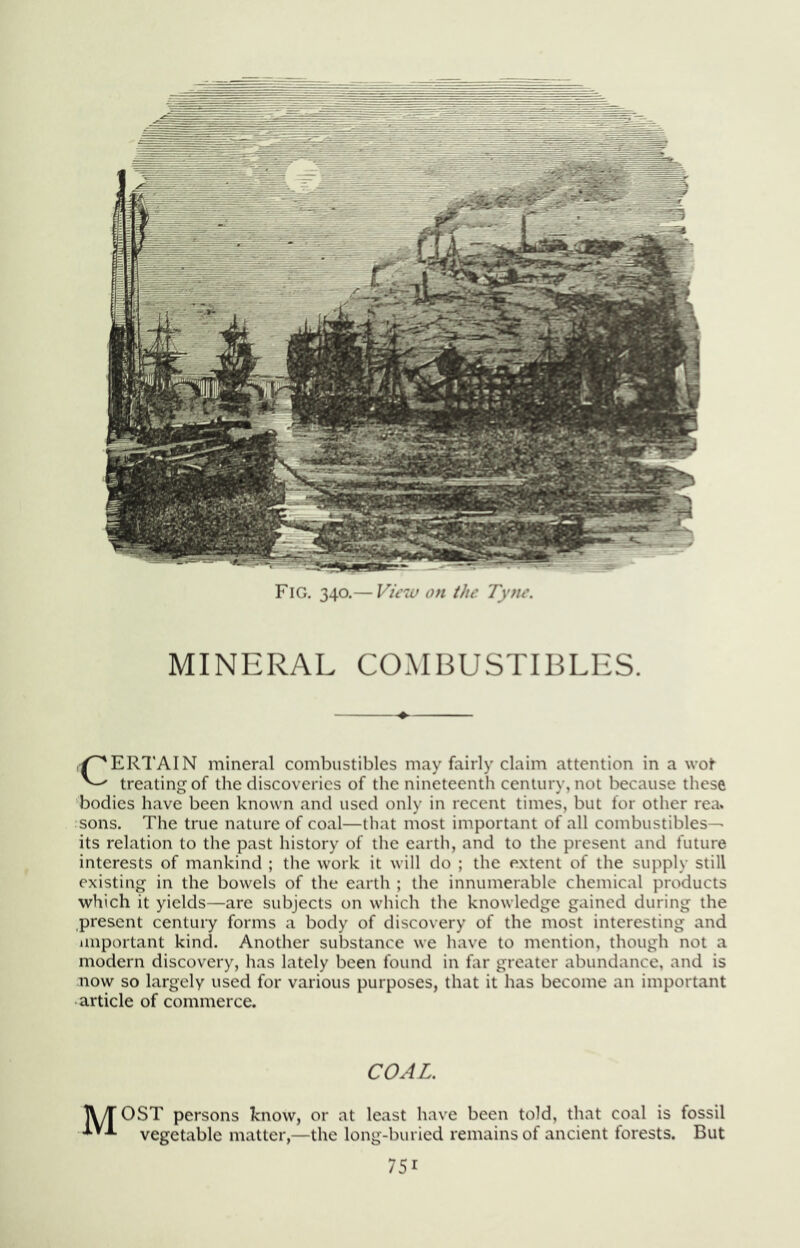 Fig, 340.— on ihe Tyne. MINERAL COMBUSTIBLES. CERTAIN mineral combustibles may fairly claim attention in a wof treating of the discoveries of the nineteenth century, not because these bodies have been known and used only in recent times, but for other rea. sons. The true nature of coal—that most important of all combustibles— its relation to the past history of the earth, and to the present and future interests of mankind ; the work it will do ; the extent of the supply still existing in the bowels of the earth ; the innumerable chemical products which it yields—are subjects on which the knowledge gained during the present century forms a body of discovery of the most interesting and important kind. Another substance we have to mention, though not a modern discovery, has lately been found in lar greater abundance, and is now so largely used for various purposes, that it has become an important article of commerce. COAL. TWT OST persons know, or at least have been told, that coal is fossil vegetable matter,—the long-buried remains of ancient forests. But